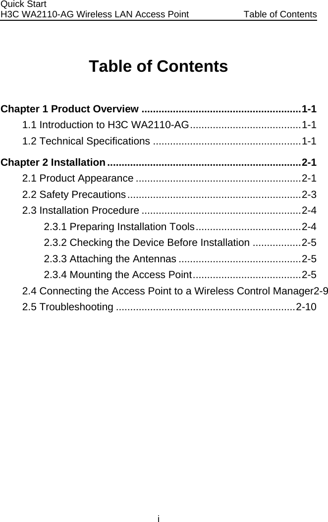 Quick Start  H3C WA2110-AG Wireless LAN Access Point  Table of Contents i Table of Contents Chapter 1 Product Overview ........................................................1-1 1.1 Introduction to H3C WA2110-AG.......................................1-1 1.2 Technical Specifications ....................................................1-1 Chapter 2 Installation....................................................................2-1 2.1 Product Appearance ..........................................................2-1 2.2 Safety Precautions.............................................................2-3 2.3 Installation Procedure ........................................................2-4 2.3.1 Preparing Installation Tools.....................................2-4 2.3.2 Checking the Device Before Installation .................2-5 2.3.3 Attaching the Antennas ...........................................2-5 2.3.4 Mounting the Access Point......................................2-5 2.4 Connecting the Access Point to a Wireless Control Manager2-9 2.5 Troubleshooting ...............................................................2-10  