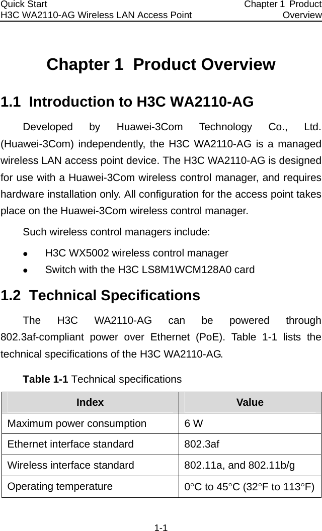 Quick Start  H3C WA2110-AG Wireless LAN Access Point  Chapter 1  Product Overview 1-1 Chapter 1  Product Overview 1.1  Introduction to H3C WA2110-AG Developed by Huawei-3Com Technology Co., Ltd. (Huawei-3Com) independently, the H3C WA2110-AG is a managed wireless LAN access point device. The H3C WA2110-AG is designed for use with a Huawei-3Com wireless control manager, and requires hardware installation only. All configuration for the access point takes place on the Huawei-3Com wireless control manager. Such wireless control managers include: z H3C WX5002 wireless control manager z Switch with the H3C LS8M1WCM128A0 card 1.2  Technical Specifications The H3C WA2110-AG can be powered through 802.3af-compliant power over Ethernet (PoE). Table 1-1 lists the technical specifications of the H3C WA2110-AG. Table 1-1 Technical specifications Index  Value Maximum power consumption  6 W Ethernet interface standard  802.3af Wireless interface standard  802.11a, and 802.11b/g Operating temperature   0°C to 45°C (32°F to 113°F)