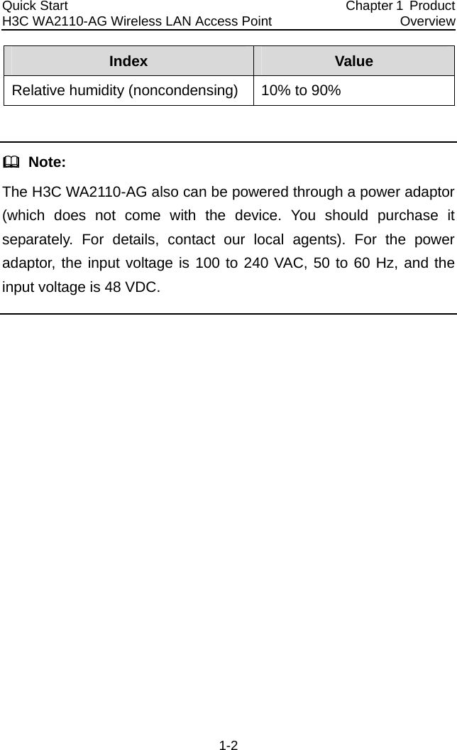 Quick Start  H3C WA2110-AG Wireless LAN Access Point  Chapter 1  Product Overview 1-2 Index  Value Relative humidity (noncondensing)  10% to 90%    Note: The H3C WA2110-AG also can be powered through a power adaptor (which does not come with the device. You should purchase it separately. For details, contact our local agents). For the power adaptor, the input voltage is 100 to 240 VAC, 50 to 60 Hz, and the input voltage is 48 VDC.  