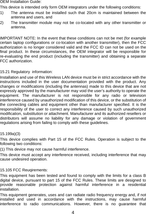 4 OEM Installation Guide: This device is intended only form OEM integrators under the following conditions: 1)  The antenna must be installed such that 20cm is maintained between the antenna and users, and 2)  The transmitter module may not be co-located with any other transmitter or antenna.  IMPORTANT NOTE: In the event that these conditions can not be met (for example certain laptop configurations or co-location with another transmitter), then the FCC authorization is no longer considered valid and the FCC ID can not be used on the final product. In these circumstances, the OEM integrator will be responsible for re-evaluating the end product (including the transmitter) and obtaining a separate FCC authorization.  15.21 Regulatory  information: Installation and use of this Wireless LAN device must be in strict accordance with the instructions included in the user documentation provided with the product. Any changes or modifications (including the antennas) made to this device that are not expressly approved by the manufacturer may void the user’s authority to operate the equipment. The manufacturer is not responsible for any radio or television interference caused by unauthorized modification of this device, or the substitution of the connecting cables and equipment other than manufacturer specified. It is the responsibility of the user to correct any interference caused by such unauthorized modification, substitution or attachment. Manufacturer and its authorized resellers or distributors will assume no liability for any damage or violation of government regulations arising from failing to comply with these guidelines.  15.199a)(3) This device complies with Part 15 of the FCC Rules. Operation is subject to the following two conditions: (1) This device may not cause harmful interference. This device must accept any interference received, including interference that may cause undesired operation.  15.105 FCC Reuqirements: This equipment has been tested and found to comply with the limits for a class B digital device, pursuant to part 15 of the FCC Rules. These limits are designed to provide reasonable protection against harmful interference in a residential installation. This equipment generates, uses and can radiate radio frequency energy and, if not installed and used in accordance with the instructions, may cause harmful interference to radio communications. However, there is no guarantee that 