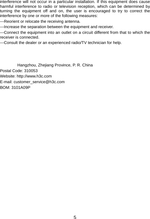 5 interference will not occur in a particular installation. If this equipment does cause harmful interference to radio or television reception, which can be determined by turning the equipment off and on, the user is encouraged to try to correct the interference by one or more of the following measures: ---Reorient or relocate the receiving antenna. ---Increase the separation between the equipment and receiver. ---Connect the equipment into an outlet on a circuit different from that to which the receiver is connected. ---Consult the dealer or an experienced radio/TV technician for help.    Hangzhou, Zhejiang Province, P. R. China  Postal Code: 310053 Website: http://www.h3c.com E-mail: customer_service@h3c.com BOM: 3101A09P 