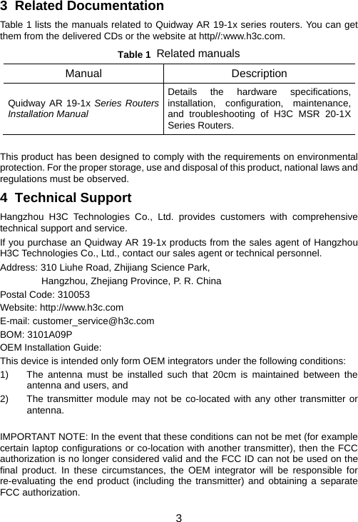 3 3  Related Documentation Table 1 lists the manuals related to Quidway AR 19-1x series routers. You can get them from the delivered CDs or the website at http//:www.h3c.com.  Table 1  Related manuals Manual Description Quidway AR 19-1x Series Routers Installation Manual Details the hardware specifications, installation, configuration, maintenance, and troubleshooting of H3C MSR 20-1X Series Routers.  This product has been designed to comply with the requirements on environmental protection. For the proper storage, use and disposal of this product, national laws and regulations must be observed.  4  Technical Support Hangzhou H3C Technologies Co., Ltd. provides customers with comprehensive technical support and service.  If you purchase an Quidway AR 19-1x products from the sales agent of Hangzhou H3C Technologies Co., Ltd., contact our sales agent or technical personnel.  Address: 310 Liuhe Road, Zhijiang Science Park, Hangzhou, Zhejiang Province, P. R. China  Postal Code: 310053 Website: http://www.h3c.com E-mail: customer_service@h3c.com BOM: 3101A09P OEM Installation Guide: This device is intended only form OEM integrators under the following conditions: 1)  The antenna must be installed such that 20cm is maintained between the antenna and users, and 2)  The transmitter module may not be co-located with any other transmitter or antenna.  IMPORTANT NOTE: In the event that these conditions can not be met (for example certain laptop configurations or co-location with another transmitter), then the FCC authorization is no longer considered valid and the FCC ID can not be used on the final product. In these circumstances, the OEM integrator will be responsible for re-evaluating the end product (including the transmitter) and obtaining a separate FCC authorization. 