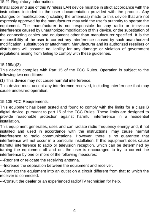 4  15.21 Regulatory  information: Installation and use of this Wireless LAN device must be in strict accordance with the instructions included in the user documentation provided with the product. Any changes or modifications (including the antennas) made to this device that are not expressly approved by the manufacturer may void the user’s authority to operate the equipment. The manufacturer is not responsible for any radio or television interference caused by unauthorized modification of this device, or the substitution of the connecting cables and equipment other than manufacturer specified. It is the responsibility of the user to correct any interference caused by such unauthorized modification, substitution or attachment. Manufacturer and its authorized resellers or distributors will assume no liability for any damage or violation of government regulations arising from failing to comply with these guidelines.  15.199a)(3) This device complies with Part 15 of the FCC Rules. Operation is subject to the following two conditions: (1) This device may not cause harmful interference. This device must accept any interference received, including interference that may cause undesired operation.  15.105 FCC Reuqirements: This equipment has been tested and found to comply with the limits for a class B digital device, pursuant to part 15 of the FCC Rules. These limits are designed to provide reasonable protection against harmful interference in a residential installation. This equipment generates, uses and can radiate radio frequency energy and, if not installed and used in accordance with the instructions, may cause harmful interference to radio communications. However, there is no guarantee that interference will not occur in a particular installation. If this equipment does cause harmful interference to radio or television reception, which can be determined by turning the equipment off and on, the user is encouraged to try to correct the interference by one or more of the following measures: ---Reorient or relocate the receiving antenna. ---Increase the separation between the equipment and receiver. ---Connect the equipment into an outlet on a circuit different from that to which the receiver is connected. ---Consult the dealer or an experienced radio/TV technician for help.  