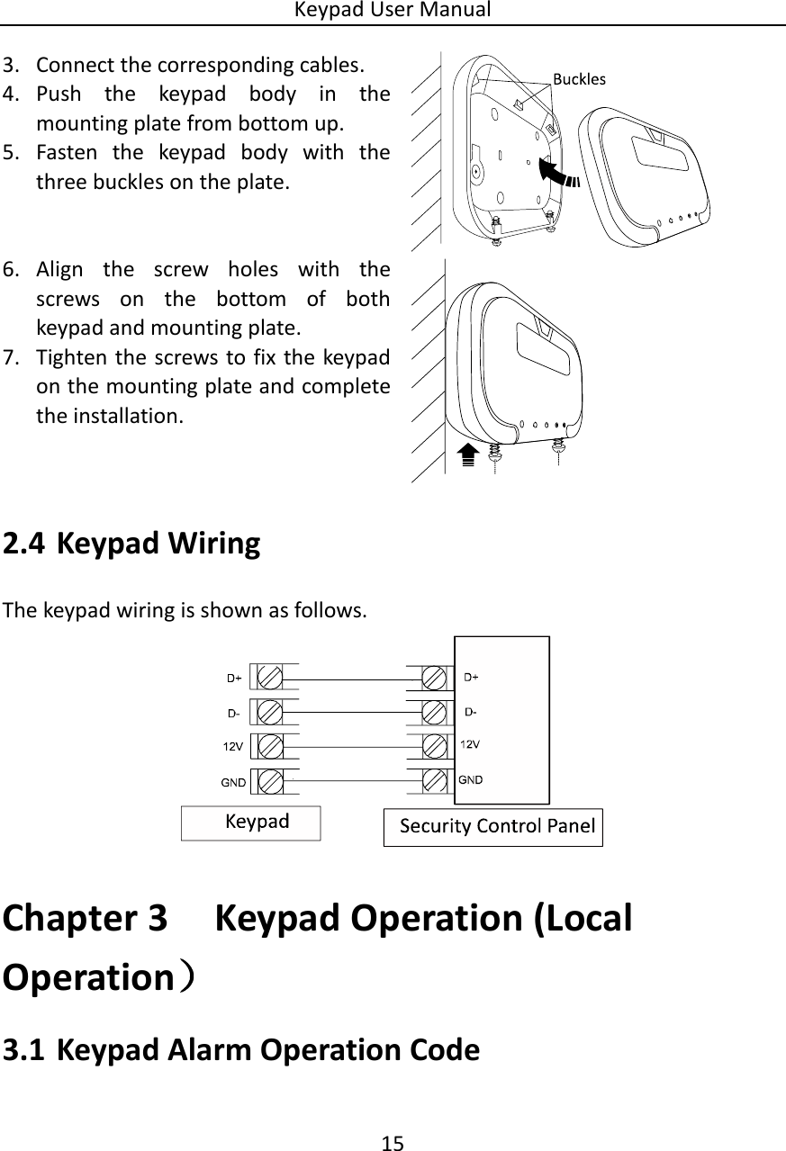 Keypad User Manual 15  3. Connect the corresponding cables. 4. Push  the  keypad  body  in  the mounting plate from bottom up.   5. Fasten  the  keypad  body  with  the three buckles on the plate.  6. Align  the  screw  holes  with  the screws  on  the  bottom  of  both keypad and mounting plate. 7. Tighten the screws to fix the keypad on the mounting plate and complete the installation.  2.4 Keypad Wiring The keypad wiring is shown as follows.       Chapter 3 Keypad Operation (Local Operation） 3.1 Keypad Alarm Operation Code  