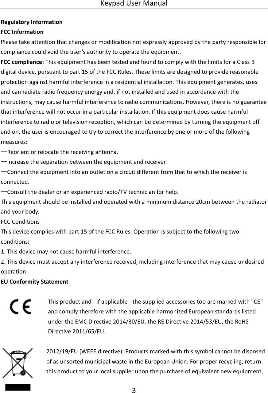 Keypad User Manual 3  Regulatory Information FCC Information Please take attention that changes or modification not expressly approved by the party responsible for compliance could void the user’s authority to operate the equipment. FCC compliance: This equipment has been tested and found to comply with the limits for a Class B digital device, pursuant to part 15 of the FCC Rules. These limits are designed to provide reasonable protection against harmful interference in a residential installation. This equipment generates, uses and can radiate radio frequency energy and, if not installed and used in accordance with the instructions, may cause harmful interference to radio communications. However, there is no guarantee that interference will not occur in a particular installation. If this equipment does cause harmful interference to radio or television reception, which can be determined by turning the equipment off and on, the user is encouraged to try to correct the interference by one or more of the following measures: —Reorient or relocate the receiving antenna. —Increase the separation between the equipment and receiver. —Connect the equipment into an outlet on a circuit different from that to which the receiver is connected. —Consult the dealer or an experienced radio/TV technician for help. This equipment should be installed and operated with a minimum distance 20cm between the radiator and your body. FCC Conditions This device complies with part 15 of the FCC Rules. Operation is subject to the following two conditions: 1. This device may not cause harmful interference. 2. This device must accept any interference received, including interference that may cause undesired operation EU Conformity Statement  This product and - if applicable - the supplied accessories too are marked with &quot;CE&quot; and comply therefore with the applicable harmonized European standards listed under the EMC Directive 2014/30/EU, the RE Directive 2014/53/EU, the RoHS Directive 2011/65/EU.   2012/19/EU (WEEE directive): Products marked with this symbol cannot be disposed of as unsorted municipal waste in the European Union. For proper recycling, return this product to your local supplier upon the purchase of equivalent new equipment, 