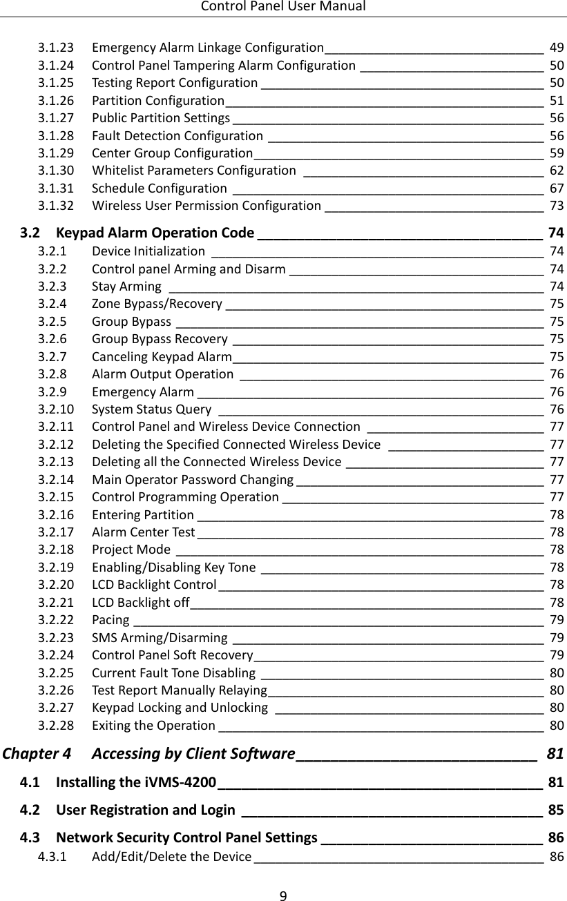 Control Panel User Manual 9  3.1.23 Emergency Alarm Linkage Configuration_______________________________ 49 3.1.24 Control Panel Tampering Alarm Configuration __________________________ 50 3.1.25 Testing Report Configuration ________________________________________ 50 3.1.26 Partition Configuration _____________________________________________ 51 3.1.27 Public Partition Settings ____________________________________________ 56 3.1.28 Fault Detection Configuration _______________________________________ 56 3.1.29 Center Group Configuration _________________________________________ 59 3.1.30 Whitelist Parameters Configuration  __________________________________ 62 3.1.31 Schedule Configuration  ____________________________________________ 67 3.1.32 Wireless User Permission Configuration _______________________________ 73 3.2 Keypad Alarm Operation Code ____________________________________ 74 3.2.1 Device Initialization  _______________________________________________ 74 3.2.2 Control panel Arming and Disarm ____________________________________ 74 3.2.3 Stay Arming  _____________________________________________________ 74 3.2.4 Zone Bypass/Recovery _____________________________________________ 75 3.2.5 Group Bypass ____________________________________________________ 75 3.2.6 Group Bypass Recovery ____________________________________________ 75 3.2.7 Canceling Keypad Alarm____________________________________________ 75 3.2.8 Alarm Output Operation  ___________________________________________ 76 3.2.9 Emergency Alarm _________________________________________________ 76 3.2.10 System Status Query  ______________________________________________ 76 3.2.11 Control Panel and Wireless Device Connection  _________________________ 77 3.2.12 Deleting the Specified Connected Wireless Device  ______________________ 77 3.2.13 Deleting all the Connected Wireless Device ____________________________ 77 3.2.14 Main Operator Password Changing ___________________________________ 77 3.2.15 Control Programming Operation _____________________________________ 77 3.2.16 Entering Partition _________________________________________________ 78 3.2.17 Alarm Center Test _________________________________________________ 78 3.2.18 Project Mode  ____________________________________________________ 78 3.2.19 Enabling/Disabling Key Tone ________________________________________ 78 3.2.20 LCD Backlight Control ______________________________________________ 78 3.2.21 LCD Backlight off __________________________________________________ 78 3.2.22 Pacing __________________________________________________________ 79 3.2.23 SMS Arming/Disarming ____________________________________________ 79 3.2.24 Control Panel Soft Recovery _________________________________________ 79 3.2.25 Current Fault Tone Disabling  ________________________________________ 80 3.2.26 Test Report Manually Relaying _______________________________________ 80 3.2.27 Keypad Locking and Unlocking  ______________________________________ 80 3.2.28 Exiting the Operation ______________________________________________ 80 Chapter 4 Accessing by Client Software ____________________________ 81 4.1 Installing the iVMS-4200 _________________________________________ 81 4.2 User Registration and Login  ______________________________________ 85 4.3 Network Security Control Panel Settings ____________________________ 86 4.3.1 Add/Edit/Delete the Device _________________________________________ 86 