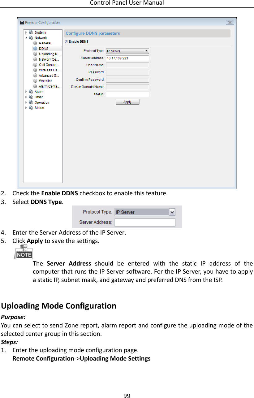 Control Panel User Manual 99   2. Check the Enable DDNS checkbox to enable this feature. 3. Select DDNS Type.    4. Enter the Server Address of the IP Server. 5. Click Apply to save the settings.  The  Server  Address  should  be  entered  with  the  static  IP  address  of  the computer that runs the IP Server software. For the IP Server, you have to apply a static IP, subnet mask, and gateway and preferred DNS from the ISP.    Uploading Mode Configuration Purpose: You can select to send Zone report, alarm report and configure the uploading mode of the selected center group in this section.   Steps:   1. Enter the uploading mode configuration page. Remote Configuration-&gt;Uploading Mode Settings 