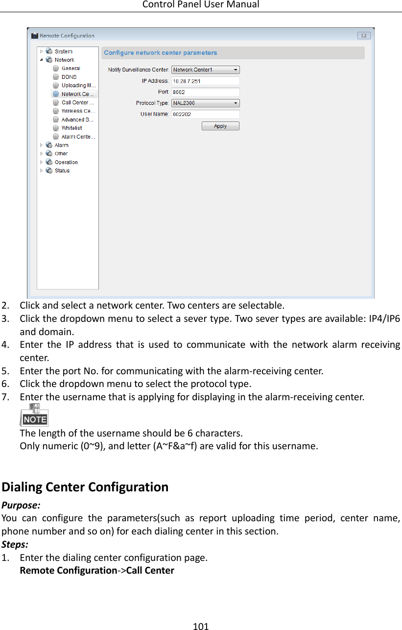 Control Panel User Manual 101   2. Click and select a network center. Two centers are selectable.   3. Click the dropdown menu to select a sever type. Two sever types are available: IP4/IP6 and domain.   4. Enter  the  IP  address  that  is  used  to  communicate  with  the  network  alarm  receiving center.   5. Enter the port No. for communicating with the alarm-receiving center. 6. Click the dropdown menu to select the protocol type. 7. Enter the username that is applying for displaying in the alarm-receiving center.    The length of the username should be 6 characters.   Only numeric (0~9), and letter (A~F&amp;a~f) are valid for this username.    Dialing Center Configuration   Purpose: You  can  configure  the  parameters(such  as  report  uploading  time  period,  center  name, phone number and so on) for each dialing center in this section. Steps:   1. Enter the dialing center configuration page.   Remote Configuration-&gt;Call Center 