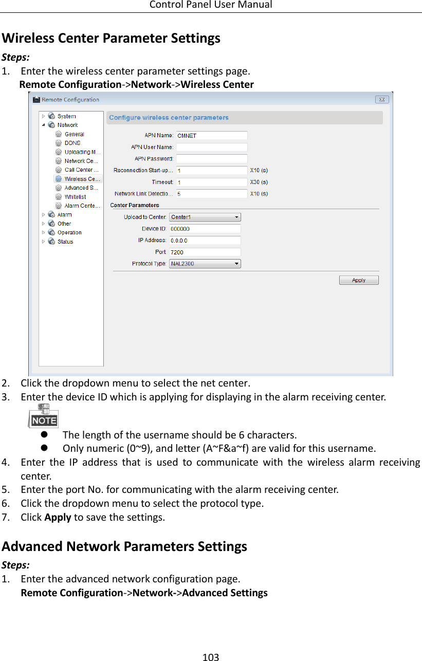 Control Panel User Manual 103  Wireless Center Parameter Settings   Steps:   1. Enter the wireless center parameter settings page. Remote Configuration-&gt;Network-&gt;Wireless Center    2. Click the dropdown menu to select the net center. 3. Enter the device ID which is applying for displaying in the alarm receiving center.     The length of the username should be 6 characters.    Only numeric (0~9), and letter (A~F&amp;a~f) are valid for this username. 4. Enter  the  IP  address  that  is  used  to  communicate  with  the  wireless  alarm  receiving center.   5. Enter the port No. for communicating with the alarm receiving center. 6. Click the dropdown menu to select the protocol type. 7. Click Apply to save the settings.   Advanced Network Parameters Settings Steps: 1. Enter the advanced network configuration page. Remote Configuration-&gt;Network-&gt;Advanced Settings 