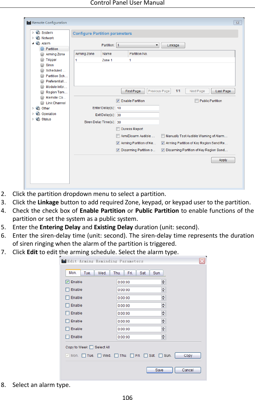 Control Panel User Manual 106   2. Click the partition dropdown menu to select a partition. 3. Click the Linkage button to add required Zone, keypad, or keypad user to the partition. 4. Check the check box of Enable Partition or Public Partition to enable functions of the partition or set the system as a public system.   5. Enter the Entering Delay and Existing Delay duration (unit: second). 6. Enter the siren-delay time (unit: second). The siren-delay time represents the duration of siren ringing when the alarm of the partition is triggered. 7. Click Edit to edit the arming schedule. Select the alarm type.    8. Select an alarm type. 