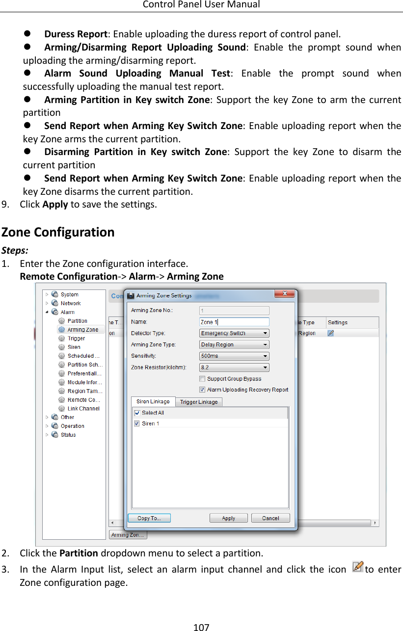 Control Panel User Manual 107   Duress Report: Enable uploading the duress report of control panel.    Arming/Disarming  Report  Uploading  Sound:  Enable  the  prompt  sound  when uploading the arming/disarming report.  Alarm  Sound  Uploading  Manual  Test:  Enable  the  prompt  sound  when successfully uploading the manual test report.    Arming Partition in Key switch Zone: Support the key Zone to  arm the current partition    Send Report when Arming Key Switch Zone: Enable uploading report when the key Zone arms the current partition.    Disarming  Partition  in  Key  switch  Zone:  Support  the  key  Zone  to  disarm  the current partition    Send Report when Arming Key Switch Zone: Enable uploading report when the key Zone disarms the current partition.   9. Click Apply to save the settings. Zone Configuration Steps: 1. Enter the Zone configuration interface. Remote Configuration-&gt; Alarm-&gt; Arming Zone  2. Click the Partition dropdown menu to select a partition. 3. In  the  Alarm  Input  list,  select  an  alarm  input  channel  and  click  the  icon  to  enter Zone configuration page. 