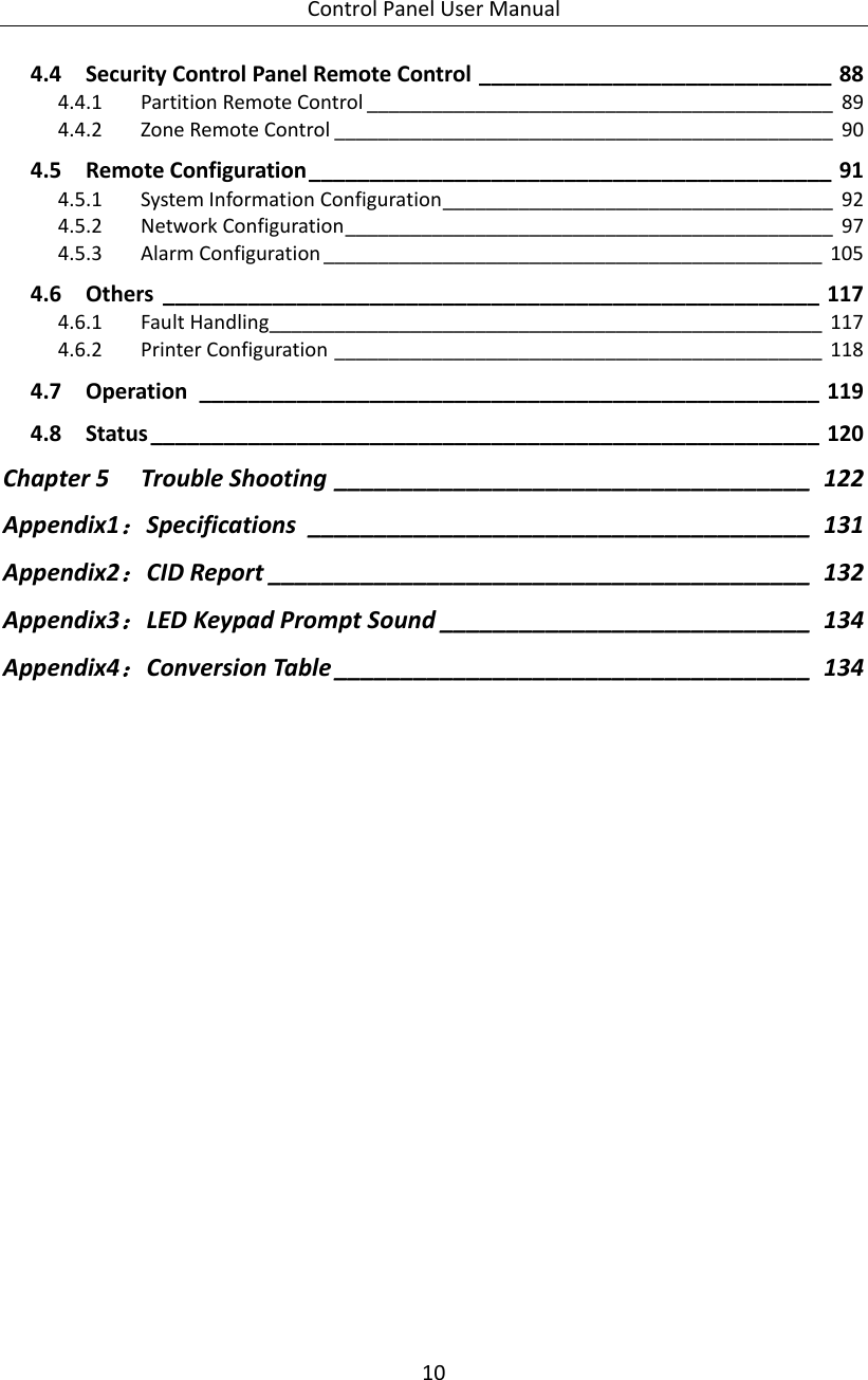 Control Panel User Manual 10  4.4 Security Control Panel Remote Control _____________________________ 88 4.4.1 Partition Remote Control ___________________________________________ 89 4.4.2 Zone Remote Control ______________________________________________ 90 4.5 Remote Configuration ___________________________________________ 91 4.5.1 System Information Configuration ____________________________________ 92 4.5.2 Network Configuration _____________________________________________ 97 4.5.3 Alarm Configuration ______________________________________________ 105 4.6 Others  ______________________________________________________ 117 4.6.1 Fault Handling ___________________________________________________ 117 4.6.2 Printer Configuration _____________________________________________ 118 4.7 Operation  ___________________________________________________ 119 4.8 Status _______________________________________________________ 120 Chapter 5 Trouble Shooting ____________________________________ 122 Appendix1：Specifications  ______________________________________ 131 Appendix2：CID Report _________________________________________ 132 Appendix3：LED Keypad Prompt Sound ____________________________ 134 Appendix4：Conversion Table ____________________________________ 134 