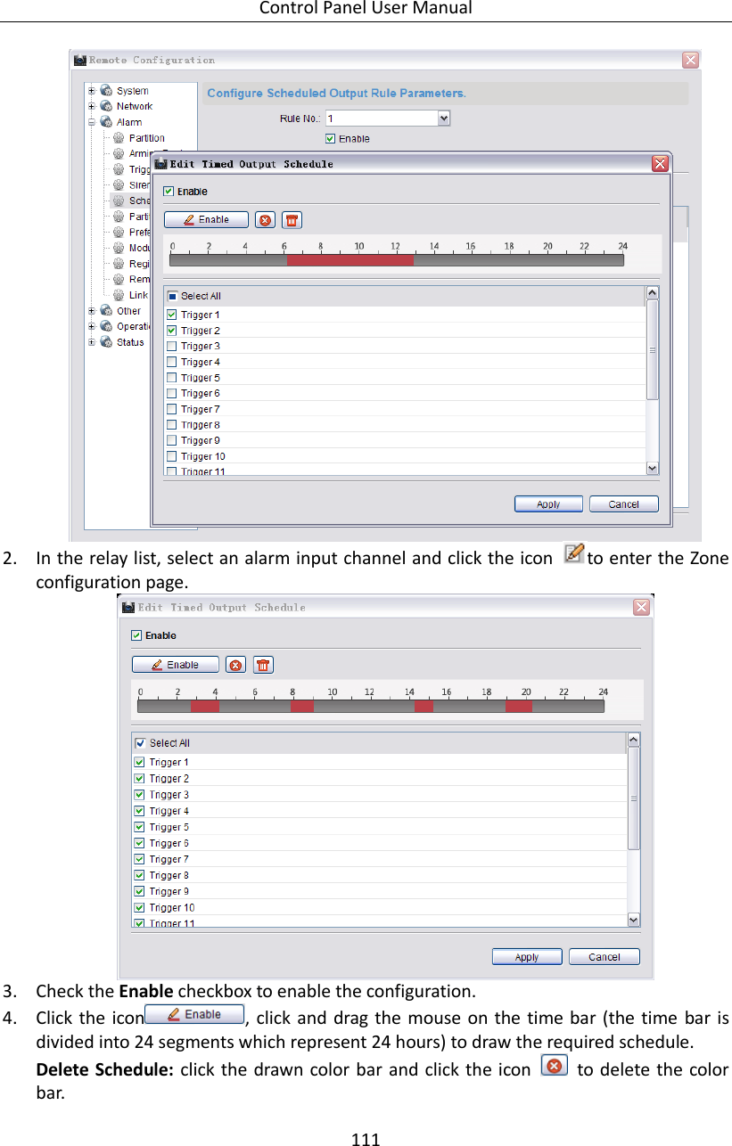 Control Panel User Manual 111   2. In the relay list, select an alarm input channel and click the icon  to enter the Zone configuration page.  3. Check the Enable checkbox to enable the configuration. 4. Click the icon , click and drag the mouse on the time bar  (the time bar is divided into 24 segments which represent 24 hours) to draw the required schedule. Delete Schedule: click the drawn color bar and click the  icon    to delete the color bar. 