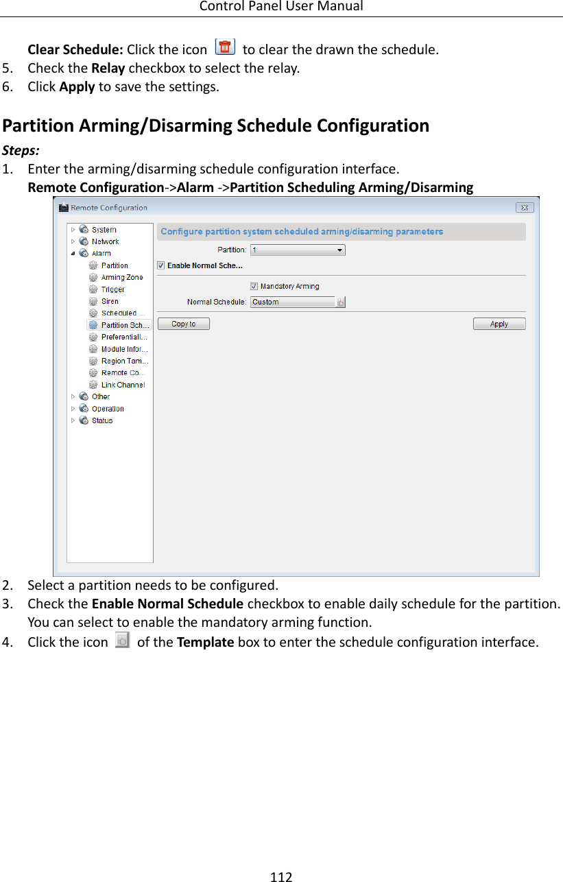 Control Panel User Manual 112  Clear Schedule: Click the icon    to clear the drawn the schedule. 5. Check the Relay checkbox to select the relay.   6. Click Apply to save the settings. Partition Arming/Disarming Schedule Configuration Steps: 1. Enter the arming/disarming schedule configuration interface. Remote Configuration-&gt;Alarm -&gt;Partition Scheduling Arming/Disarming  2. Select a partition needs to be configured. 3. Check the Enable Normal Schedule checkbox to enable daily schedule for the partition. You can select to enable the mandatory arming function.   4. Click the icon    of the Template box to enter the schedule configuration interface. 