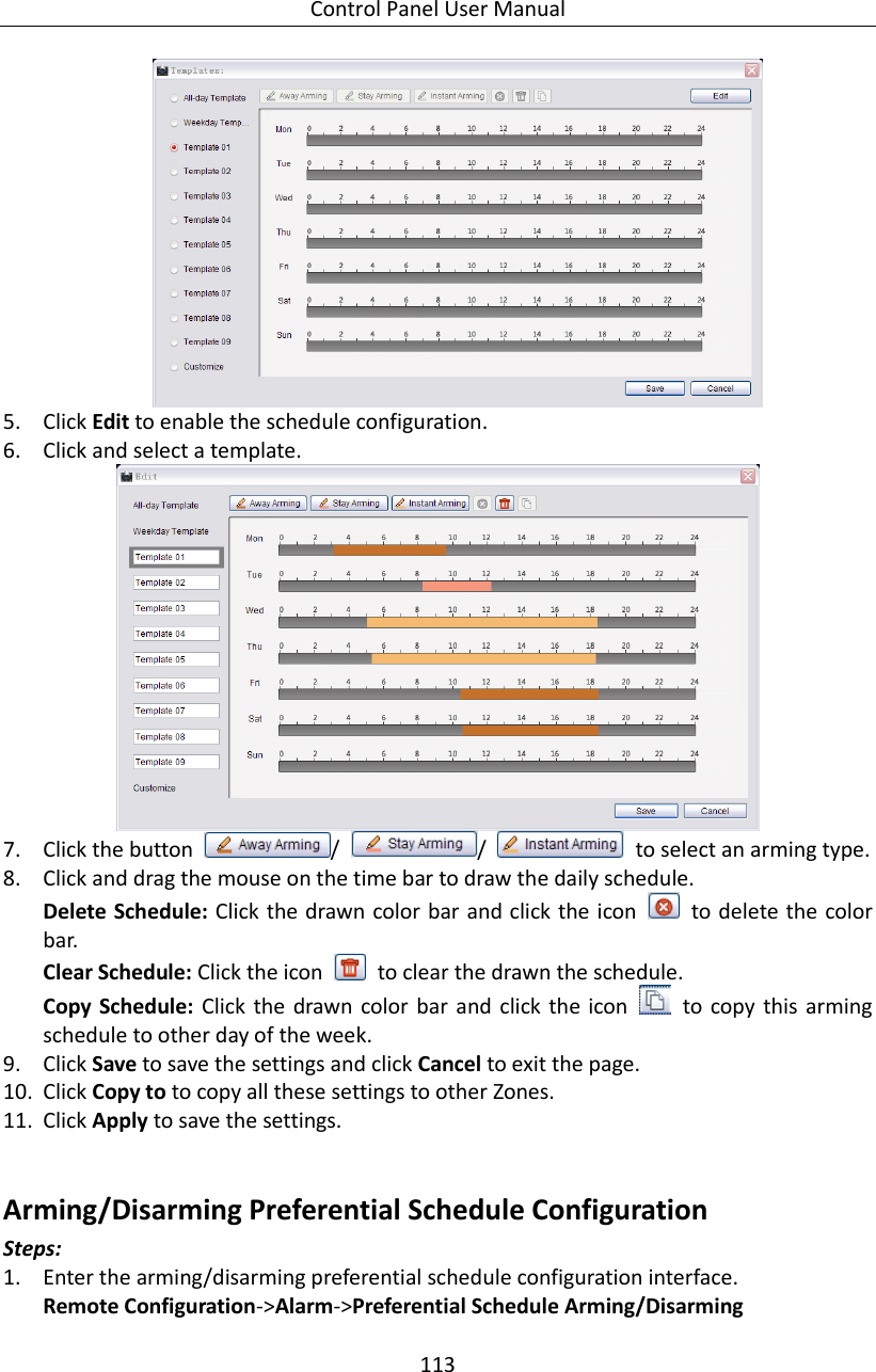 Control Panel User Manual 113   5. Click Edit to enable the schedule configuration. 6. Click and select a template.  7. Click the button  /  /    to select an arming type. 8. Click and drag the mouse on the time bar to draw the daily schedule.   Delete Schedule: Click the drawn color  bar and click the icon    to delete the color bar. Clear Schedule: Click the icon    to clear the drawn the schedule. Copy Schedule: Click  the drawn  color  bar  and  click  the icon    to copy this  arming schedule to other day of the week.   9. Click Save to save the settings and click Cancel to exit the page.   10. Click Copy to to copy all these settings to other Zones.   11. Click Apply to save the settings.  Arming/Disarming Preferential Schedule Configuration Steps: 1. Enter the arming/disarming preferential schedule configuration interface. Remote Configuration-&gt;Alarm-&gt;Preferential Schedule Arming/Disarming 