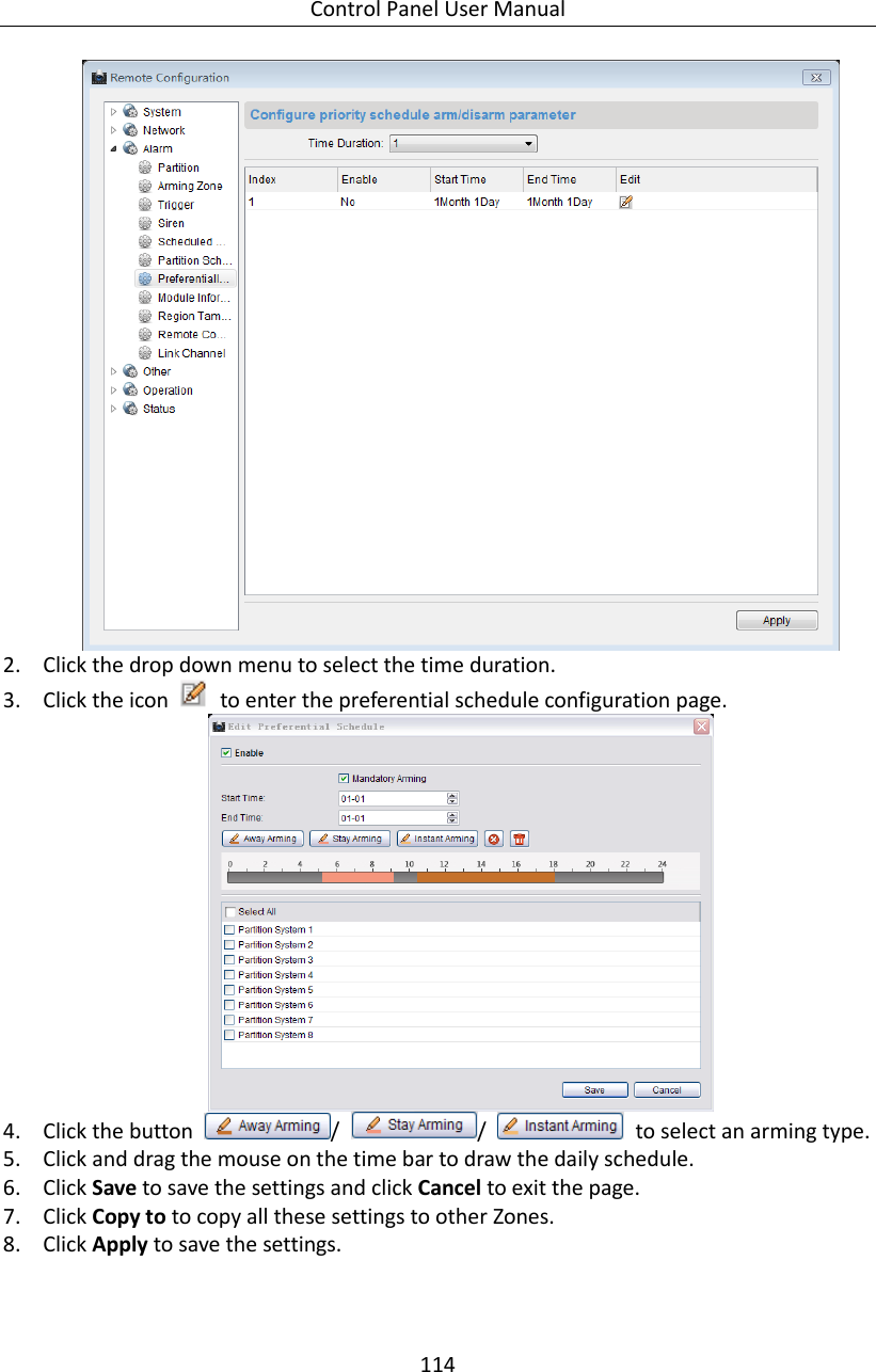 Control Panel User Manual 114   2. Click the drop down menu to select the time duration. 3. Click the icon    to enter the preferential schedule configuration page.    4. Click the button  /  /    to select an arming type. 5. Click and drag the mouse on the time bar to draw the daily schedule.   6. Click Save to save the settings and click Cancel to exit the page.   7. Click Copy to to copy all these settings to other Zones.   8. Click Apply to save the settings. 