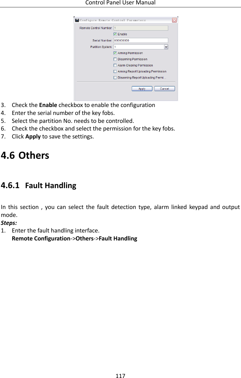 Control Panel User Manual 117   3. Check the Enable checkbox to enable the configuration 4. Enter the serial number of the key fobs. 5. Select the partition No. needs to be controlled.   6. Check the checkbox and select the permission for the key fobs. 7. Click Apply to save the settings. 4.6 Others 4.6.1 Fault Handling In  this  section  ,  you  can  select  the  fault  detection  type,  alarm  linked  keypad  and  output mode.   Steps: 1. Enter the fault handling interface. Remote Configuration-&gt;Others-&gt;Fault Handling 