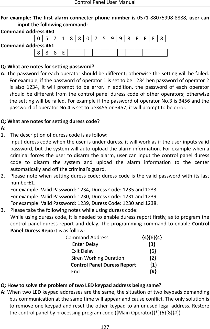 Control Panel User Manual 127  For example: The first  alarm connecter phone number  is  0571-88075998-8888, user can input the following command: Command Address 460 0 5 7 1 8 8 0 7 5 9 9 8 F F F 8 Command Address 461 8 8 8 E              Q: What are notes for setting password? A: The password for each operator should be different; otherwise the setting will be failed. For example, if the password of operator 1 is set to be 1234 hen password of operator 2 is  also  1234,  it  will  prompt  to  be  error.  In  addition,  the  password  of  each  operator should be different  from the control panel duress code of other  operators; otherwise the setting will be failed. For example if the password of operator No.3 is 3456 and the password of operator No.4 is set to be3455 or 3457, it will prompt to be error.  Q: What are notes for setting duress code? A:   1. The description of duress code is as follow: Input duress code when the user is under duress, it will work as if the user inputs valid password, but the system will auto-upload the alarm information. For example when a criminal forces the user to disarm the alarm, user can input  the  control panel duress code  to  disarm  the  system  and  upload  the  alarm  information  to  the  center automatically and off the criminal’s guard. 2. Please note when setting duress code: duress  code is the valid password with its last number±1. For example: Valid Password: 1234, Duress Code: 1235 and 1233. For example: Valid Password: 1230, Duress Code: 1231 and 1239. For example: Valid Password: 1239, Duress Code: 1230 and 1238. 3. Please take the following notes while using duress code: While using duress code, it is needed to enable duress report firstly, as to program the control panel duress report and delay. The programming command to enable Control Panel Duress Report is as follow: Command Address                        {4}{6}{4} Enter Delay                                    {3} Exit Delay                                        {6} Siren Working Duration              {2} Control Panel Duress Report     {1} End                         {#}  Q: How to solve the problem of two LED keypad address being same? A: When two LED keypad addresses are the same, the situation of two keypads demanding bus communication at the same time will appear and cause conflict. The only solution is to remove one keypad and reset the other keypad to an unused legal address. Restore the control panel by processing program code ({Main Operator}{*}{6}{8}{#})  