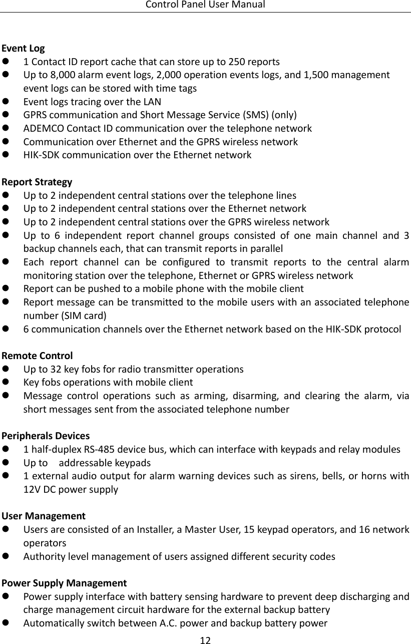 Control Panel User Manual 12   Event Log  1 Contact ID report cache that can store up to 250 reports    Up to 8,000 alarm event logs, 2,000 operation events logs, and 1,500 management event logs can be stored with time tags  Event logs tracing over the LAN    GPRS communication and Short Message Service (SMS) (only)  ADEMCO Contact ID communication over the telephone network  Communication over Ethernet and the GPRS wireless network  HIK-SDK communication over the Ethernet network  Report Strategy  Up to 2 independent central stations over the telephone lines  Up to 2 independent central stations over the Ethernet network  Up to 2 independent central stations over the GPRS wireless network  Up  to  6  independent  report  channel  groups  consisted  of  one  main  channel  and  3 backup channels each, that can transmit reports in parallel  Each  report  channel  can  be  configured  to  transmit  reports  to  the  central  alarm monitoring station over the telephone, Ethernet or GPRS wireless network  Report can be pushed to a mobile phone with the mobile client  Report message can be transmitted to the mobile users with an associated telephone number (SIM card)  6 communication channels over the Ethernet network based on the HIK-SDK protocol  Remote Control  Up to 32 key fobs for radio transmitter operations  Key fobs operations with mobile client  Message  control  operations  such  as  arming,  disarming,  and  clearing  the  alarm,  via short messages sent from the associated telephone number  Peripherals Devices  1 half-duplex RS-485 device bus, which can interface with keypads and relay modules  Up to    addressable keypads  1 external audio output for alarm warning devices such as sirens, bells, or horns with 12V DC power supply  User Management    Users are consisted of an Installer, a Master User, 15 keypad operators, and 16 network operators  Authority level management of users assigned different security codes  Power Supply Management    Power supply interface with battery sensing hardware to prevent deep discharging and charge management circuit hardware for the external backup battery    Automatically switch between A.C. power and backup battery power 