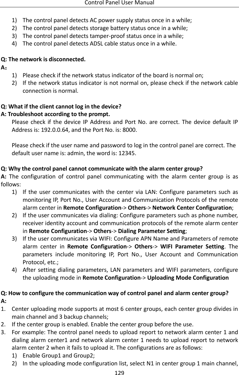 Control Panel User Manual 129  1) The control panel detects AC power supply status once in a while; 2) The control panel detects storage battery status once in a while; 3) The control panel detects tamper-proof status once in a while; 4) The control panel detects ADSL cable status once in a while.  Q: The network is disconnected.   A：   1) Please check if the network status indicator of the board is normal on; 2) If the network status indicator is not normal on, please check if the network cable connection is normal.  Q: What if the client cannot log in the device? A: Troubleshoot according to the prompt.   Please  check  if  the device IP  Address  and Port  No.  are  correct. The  device  default  IP Address is: 192.0.0.64, and the Port No. is: 8000.  Please check if the user name and password to log in the control panel are correct. The default user name is: admin, the word is: 12345.  Q: Why the control panel cannot communicate with the alarm center group? A:  The  configuration  of  control  panel  communicating  with  the  alarm  center  group  is  as follows: 1) If the  user  communicates  with the  center  via LAN: Configure parameters  such as monitoring IP, Port No., User Account and Communication Protocols of the remote alarm center in Remote Configuration-&gt; Others-&gt; Network Center Configuration; 2) If the user communicates via dialing: Configure parameters such as phone number, receiver identity account and communication protocols of the remote alarm center in Remote Configuration-&gt; Others-&gt; Dialing Parameter Setting; 3) If the user communicates via WIFI: Configure APN Name and Parameters of remote alarm  center  in  Remote  Configuration-&gt;  Others-&gt;  WIFI  Parameter  Setting.  The parameters  include  monitoring  IP,  Port  No.,  User  Account  and  Communication Protocol, etc.; 4) After  setting  dialing parameters,  LAN  parameters and WIFI parameters, configure the uploading mode in Remote Configuration-&gt; Uploading Mode Configuration  Q: How to configure the communication way of control panel and alarm center group?   A:   1. Center uploading mode supports at most 6 center groups, each center group divides in main channel and 3 backup channels; 2. If the center group is enabled. Enable the center group before the use. 3. For example: The control panel needs to upload report to network alarm center 1 and dialing alarm center1 and network alarm center 1 needs to upload  report to network alarm center 2 when it fails to upload it. The configurations are as follows: 1) Enable Group1 and Group2; 2) In the uploading mode configuration list, select N1 in center group 1 main channel, 