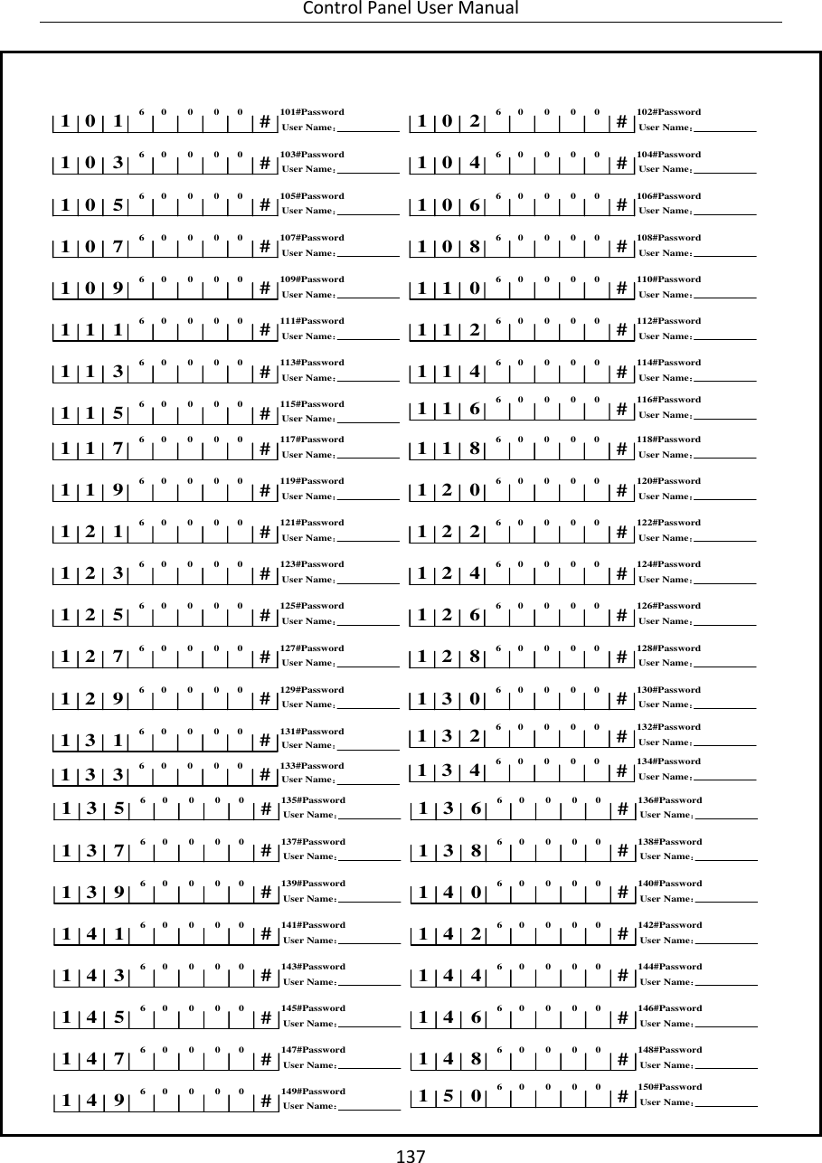 Control Panel User Manual 137  0 1 6 0 0 0 0 #101#Password1User Name：0 2 6 0 0 0 0 #102#Password1User Name：0 3 6 0 0 0 0 #103#Password1User Name：0 4 6 0 0 0 0 #104#Password1User Name：0 5 6 0 0 0 0 #105#Password1User Name：0 6 6 0 0 0 0 #106#Password1User Name：0 7 6 0 0 0 0 #107#Password1User Name：0 8 6 0 0 0 0 #108#Password1User Name：0 9 6 0 0 0 0 #109#Password1User Name：1 0 6 0 0 0 0 #110#Password1User Name：1 1 6 0 0 0 0 #111#Password1User Name：1 2 6 0 0 0 0 #112#Password1User Name：1 3 6 0 0 0 0 #113#Password1User Name：1 4 6 0 0 0 0 #114#Password1User Name：1 5 6 0 0 0 0 #115#Password11 6 6 0 0 0 0 #116#Password1User Name：User Name：1 7 6 0 0 0 0 #117#Password1User Name：1 8 6 0 0 0 0 #118#Password1User Name：1 9 6 0 0 0 0 #119#Password1User Name：2 0 6 0 0 0 0 #120#Password1User Name：2 1 6 0 0 0 0 #121#Password1User Name：2 2 6 0 0 0 0 #122#Password1User Name：2 3 6 0 0 0 0 #123#Password1User Name：2 4 6 0 0 0 0 #124#Password1User Name：2 5 6 0 0 0 0 #125#Password1User Name：2 6 6 0 0 0 0 #126#Password1User Name：2 7 6 0 0 0 0 #127#Password1User Name：2 8 6 0 0 0 0 #128#Password1User Name：2 9 6 0 0 0 0 #129#Password1User Name：3 0 6 0 0 0 0 #130#Password1User Name：3 1 6 0 0 0 0 #131#Password13 2 6 0 0 0 0 #132#Password1User Name：User Name：3 5 6 0 0 0 0 #135#Password1User Name：3 6 6 0 0 0 0 #136#Password1User Name：3 7 6 0 0 0 0 #137#Password1User Name：3 8 6 0 0 0 0 #138#Password1User Name：3 9 6 0 0 0 0 #139#Password1User Name：4 0 6 0 0 0 0 #140#Password1User Name：4 1 6 0 0 0 0 #141#Password1User Name：4 2 6 0 0 0 0 #142#Password1User Name：4 3 6 0 0 0 0 #143#Password1User Name：4 4 6 0 0 0 0 #144#Password1User Name：4 5 6 0 0 0 0 #145#Password1User Name：4 6 6 0 0 0 0 #146#Password1User Name：4 7 6 0 0 0 0 #147#Password1User Name：4 8 6 0 0 0 0 #148#Password1User Name：4 9 6 0 0 0 0 #149#Password15 0 6 0 0 0 0 #150#Password1User Name：User Name：3 3 6 0 0 0 0 #133#Password13 4 6 0 0 0 0 #134#Password1User Name：User Name： 