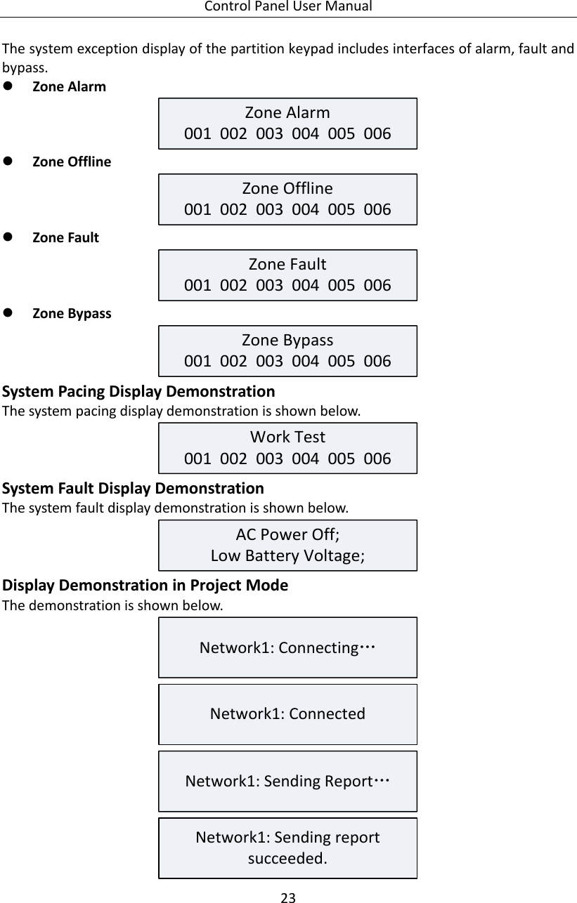 Control Panel User Manual 23  The system exception display of the partition keypad includes interfaces of alarm, fault and bypass.  Zone Alarm Zone Alarm001  002  003  004  005  006   Zone Offline Zone Offline001  002  003  004  005  006   Zone Fault Zone Fault001  002  003  004  005  006   Zone Bypass Zone Bypass001  002  003  004  005  006  System Pacing Display Demonstration The system pacing display demonstration is shown below. Work Test001  002  003  004  005  006  System Fault Display Demonstration The system fault display demonstration is shown below. AC Power Off;Low Battery Voltage; Display Demonstration in Project Mode The demonstration is shown below. Network1: Connecting… Network1: Connected Network1: Sending Report… Network1: Sending report succeeded. 