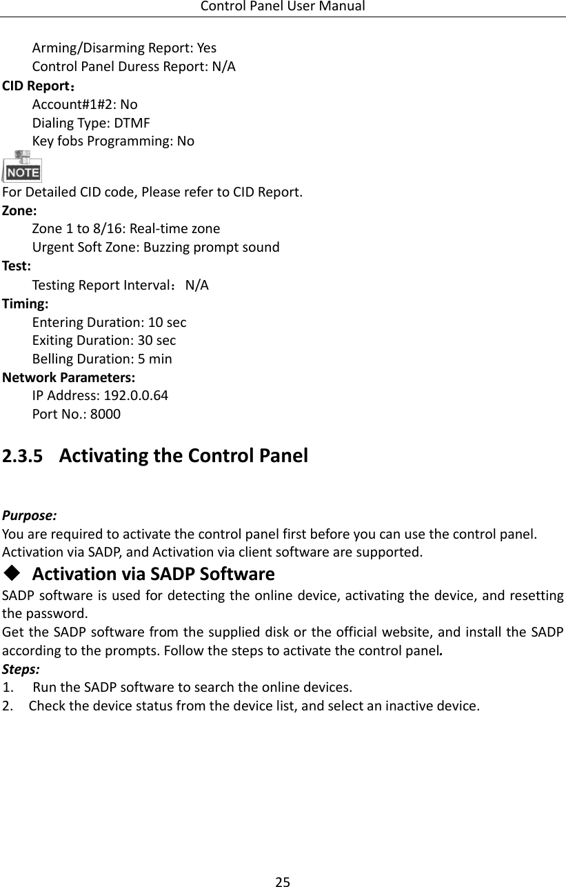 Control Panel User Manual 25  Arming/Disarming Report: Yes   Control Panel Duress Report: N/A   CID Report： Account#1#2: No Dialing Type: DTMF Key fobs Programming: No    For Detailed CID code, Please refer to CID Report.   Zone:   Zone 1 to 8/16: Real-time zone Urgent Soft Zone: Buzzing prompt sound   Test:   Testing Report Interval：N/A   Timing:   Entering Duration: 10 sec   Exiting Duration: 30 sec   Belling Duration: 5 min   Network Parameters:   IP Address: 192.0.0.64 Port No.: 8000 2.3.5 Activating the Control Panel Purpose: You are required to activate the control panel first before you can use the control panel. Activation via SADP, and Activation via client software are supported.    Activation via SADP Software SADP software is used for detecting the online device, activating the device, and resetting the password.   Get the SADP software from the supplied disk or the official website, and install the SADP according to the prompts. Follow the steps to activate the control panel. Steps: 1. Run the SADP software to search the online devices. 2. Check the device status from the device list, and select an inactive device. 