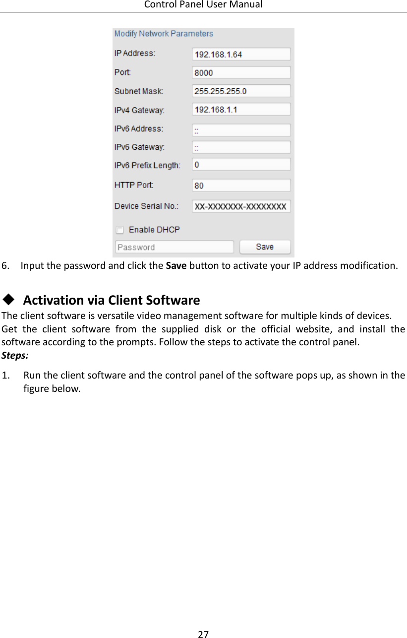 Control Panel User Manual 27   6. Input the password and click the Save button to activate your IP address modification.   Activation via Client Software The client software is versatile video management software for multiple kinds of devices.   Get  the  client  software  from  the  supplied  disk  or  the  official  website,  and  install  the software according to the prompts. Follow the steps to activate the control panel. Steps: 1. Run the client software and the control panel of the software pops up, as shown in the figure below. 