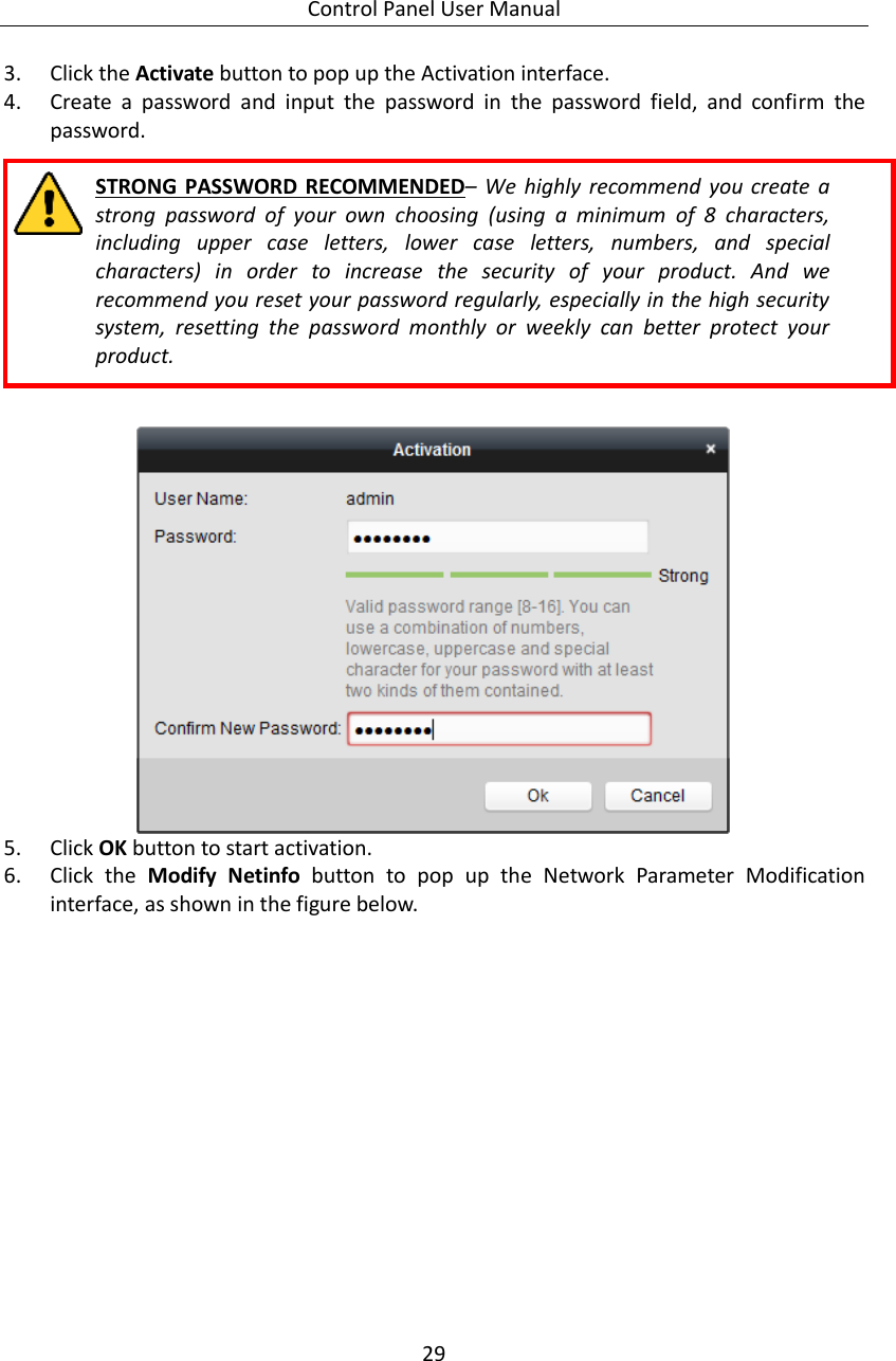 Control Panel User Manual 29  3. Click the Activate button to pop up the Activation interface. 4. Create  a  password  and  input  the  password  in  the  password  field,  and  confirm  the password.  STRONG  PASSWORD RECOMMENDED–  We  highly  recommend  you  create  a strong  password  of  your  own  choosing  (using  a  minimum  of  8  characters, including  upper  case  letters,  lower  case  letters,  numbers,  and  special characters)  in  order  to  increase  the  security  of  your  product.  And  we recommend you reset your password regularly, especially in the high security system,  resetting  the  password  monthly  or  weekly  can  better  protect  your product.    5. Click OK button to start activation. 6. Click  the  Modify  Netinfo  button  to  pop  up  the  Network  Parameter  Modification interface, as shown in the figure below. 