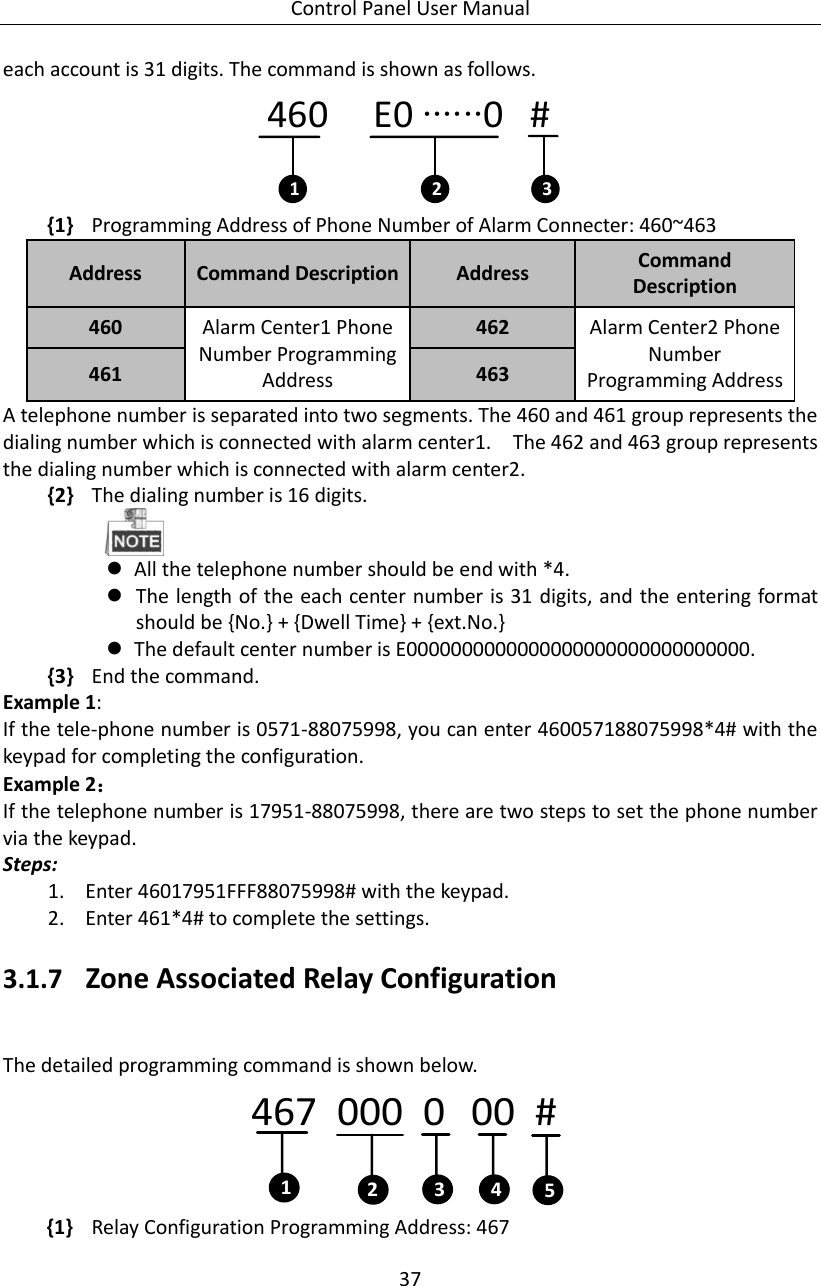 Control Panel User Manual 37  each account is 31 digits. The command is shown as follows.   460     E0 ∙∙∙∙∙∙0   #1 2 3 {1} Programming Address of Phone Number of Alarm Connecter: 460~463 Address Command Description Address Command Description 460 Alarm Center1 Phone Number Programming Address 462 Alarm Center2 Phone Number Programming Address 461 463 A telephone number is separated into two segments. The 460 and 461 group represents the dialing number which is connected with alarm center1.    The 462 and 463 group represents the dialing number which is connected with alarm center2.   {2} The dialing number is 16 digits.     All the telephone number should be end with *4.    The length of the each center number is 31 digits, and the entering format should be {No.} + {Dwell Time} + {ext.No.}  The default center number is E0000000000000000000000000000000. {3} End the command.   Example 1:   If the tele-phone number is 0571-88075998, you can enter 460057188075998*4# with the keypad for completing the configuration. Example 2： If the telephone number is 17951-88075998, there are two steps to set the phone number via the keypad. Steps:     1. Enter 46017951FFF88075998# with the keypad.   2. Enter 461*4# to complete the settings.   3.1.7 Zone Associated Relay Configuration   The detailed programming command is shown below.   467  000  0   00  #143 52 {1} Relay Configuration Programming Address: 467 