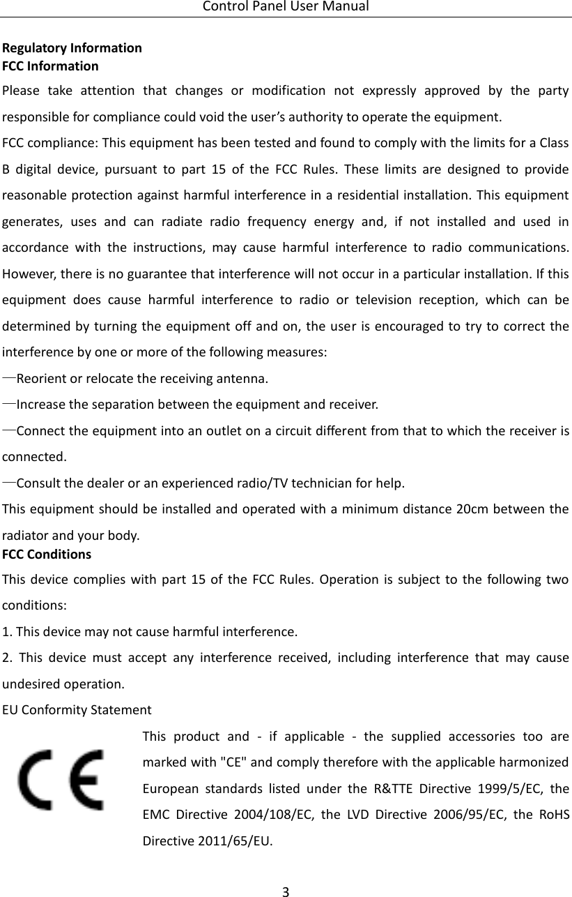 Control Panel User Manual 3  Regulatory Information FCC Information Please  take  attention  that  changes  or  modification  not  expressly  approved  by  the  party responsible for compliance could void the user’s authority to operate the equipment. FCC compliance: This equipment has been tested and found to comply with the limits for a Class B  digital  device,  pursuant  to  part  15  of  the  FCC  Rules.  These  limits  are  designed  to  provide reasonable protection against harmful interference in a residential installation. This equipment generates,  uses  and  can  radiate  radio  frequency  energy  and,  if  not  installed  and  used  in accordance  with  the  instructions,  may  cause  harmful  interference  to  radio  communications. However, there is no guarantee that interference will not occur in a particular installation. If this equipment  does  cause  harmful  interference  to  radio  or  television  reception,  which  can  be determined by turning the equipment off and on, the user is encouraged to try to correct the interference by one or more of the following measures: —Reorient or relocate the receiving antenna. —Increase the separation between the equipment and receiver. —Connect the equipment into an outlet on a circuit different from that to which the receiver is connected. —Consult the dealer or an experienced radio/TV technician for help. This equipment should be installed and operated with a minimum distance 20cm between the radiator and your body. FCC Conditions This device  complies  with  part  15  of  the  FCC Rules.  Operation  is  subject  to  the  following  two conditions: 1. This device may not cause harmful interference. 2.  This  device  must  accept  any  interference  received,  including  interference  that  may  cause undesired operation. EU Conformity Statement This  product  and  -  if  applicable  -  the  supplied  accessories  too  are marked with &quot;CE&quot; and comply therefore with the applicable harmonized European  standards  listed  under  the  R&amp;TTE  Directive  1999/5/EC,  the EMC  Directive  2004/108/EC,  the  LVD  Directive  2006/95/EC,  the  RoHS Directive 2011/65/EU.    