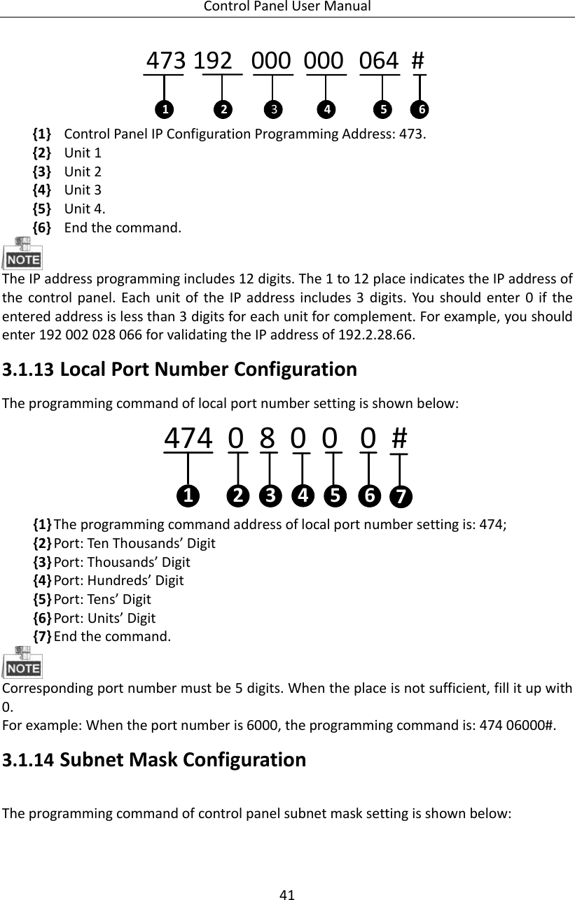 Control Panel User Manual 41  473 192   000  000   064  # 1 2 3654 {1} Control Panel IP Configuration Programming Address: 473. {2} Unit 1   {3} Unit 2   {4} Unit 3 {5} Unit 4. {6} End the command.    The IP address programming includes 12 digits. The 1 to 12 place indicates the IP address of the control  panel.  Each  unit of  the  IP  address includes 3  digits. You  should enter 0  if  the entered address is less than 3 digits for each unit for complement. For example, you should enter 192 002 028 066 for validating the IP address of 192.2.28.66. 3.1.13 Local Port Number Configuration The programming command of local port number setting is shown below: 474  0  8  0  0   0  #  1 2 463 5 7 {1} The programming command address of local port number setting is: 474; {2} Port: Ten Thousands’ Digit   {3} Port: Thousands’ Digit   {4} Port: Hundreds’ Digit   {5} Port: Tens’ Digit   {6} Port: Units’ Digit   {7} End the command.  Corresponding port number must be 5 digits. When the place is not sufficient, fill it up with 0. For example: When the port number is 6000, the programming command is: 474 06000#. 3.1.14 Subnet Mask Configuration The programming command of control panel subnet mask setting is shown below: 