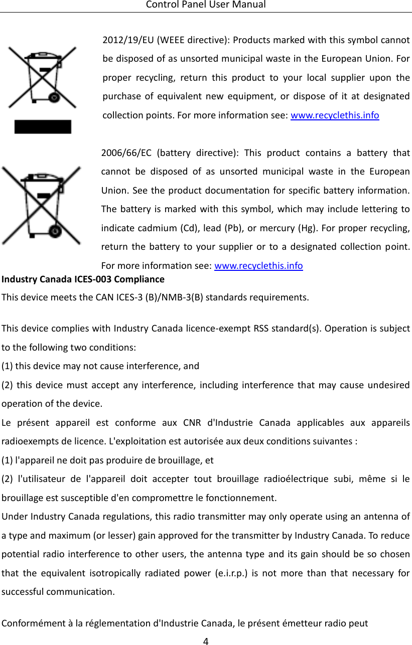 Control Panel User Manual 4  2012/19/EU (WEEE directive): Products marked with this symbol cannot be disposed of as unsorted municipal waste in the European Union. For proper  recycling,  return  this  product  to  your  local  supplier  upon  the purchase  of  equivalent  new  equipment,  or  dispose  of  it  at  designated collection points. For more information see: www.recyclethis.info    2006/66/EC  (battery  directive):  This  product  contains  a  battery  that cannot  be  disposed  of  as  unsorted  municipal  waste  in  the  European Union. See the product documentation for specific battery information. The battery is marked  with  this symbol, which may include lettering to indicate cadmium (Cd), lead (Pb), or mercury (Hg). For proper recycling, return  the  battery  to  your  supplier  or  to  a  designated  collection  point. For more information see: www.recyclethis.info   Industry Canada ICES-003 Compliance This device meets the CAN ICES-3 (B)/NMB-3(B) standards requirements.    This device complies with Industry Canada licence-exempt RSS standard(s). Operation is subject to the following two conditions:   (1) this device may not cause interference, and (2)  this  device  must  accept  any  interference,  including  interference  that  may  cause  undesired operation of the device. Le  présent  appareil  est  conforme  aux  CNR  d&apos;Industrie  Canada  applicables  aux  appareils radioexempts de licence. L&apos;exploitation est autorisée aux deux conditions suivantes : (1) l&apos;appareil ne doit pas produire de brouillage, et (2)  l&apos;utilisateur  de  l&apos;appareil  doit  accepter  tout  brouillage  radioélectrique  subi,  même  si  le brouillage est susceptible d&apos;en compromettre le fonctionnement. Under Industry Canada regulations, this radio transmitter may only operate using an antenna of a type and maximum (or lesser) gain approved for the transmitter by Industry Canada. To reduce potential radio interference to other users, the antenna type and its gain should be so  chosen that  the  equivalent  isotropically  radiated  power  (e.i.r.p.)  is  not  more  than  that  necessary  for successful communication.  Conformément à la réglementation d&apos;Industrie Canada, le présent émetteur radio peut 