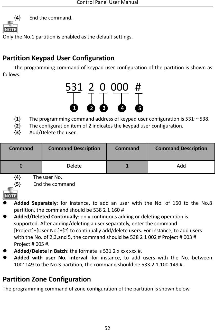 Control Panel User Manual 52  {4} End the command.    Only the No.1 partition is enabled as the default settings.    Partition Keypad User Configuration   The programming command of keypad user configuration of the partition is shown as follows.   531  2  0   000   #14235 {1} The programming command address of keypad user configuration is 531～538. {2} The configuration item of 2 indicates the keypad user configuration. {3} Add/Delete the user.  Command Command Description Command   Command Description 0 Delete 1 Add   {4} The user No.   {5} End the command   Added  Separately:  for  instance,  to  add  an  user  with  the  No.  of  160  to  the  No.8 partition, the command should be 538 2 1 160 #  Added/Deleted Continually: only continuous adding or deleting operation is supported. After adding/deleting a user separately, enter the command [Project]+[User No.]+[#] to continually add/delete users. For instance, to add users with the No. of 2,3,and 5, the command should be 538 2 1 002 # Project # 003 # Project # 005 #.    Added/Delete in Batch: the formate is 531 2 x xxx xxx #.  Added  with  user  No.  interval:  for  instance,  to  add  users  with  the  No.  between 100~149 to the No.3 partition, the command should be 533.2.1.100.149 #.   Partition Zone Configuration The programming command of zone configuration of the partition is shown below.   