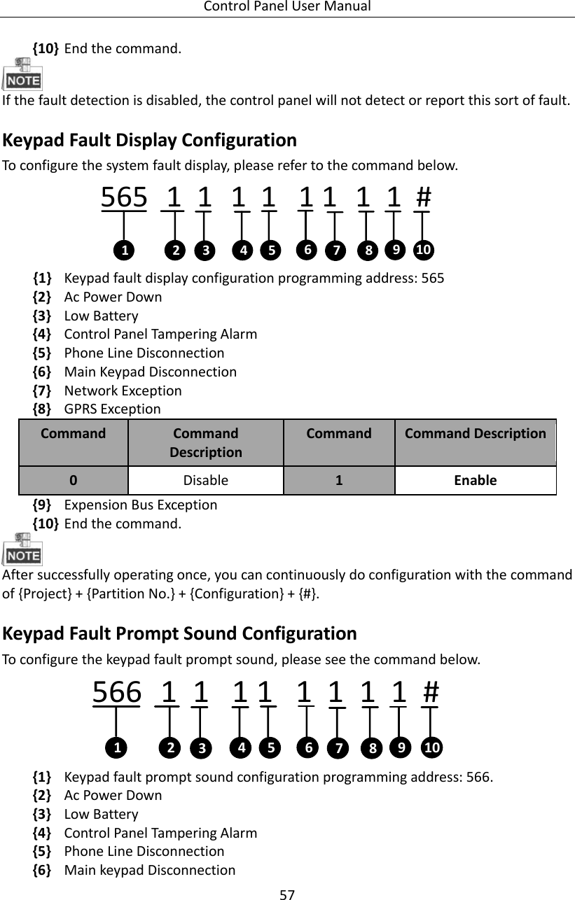 Control Panel User Manual 57  {10} End the command.    If the fault detection is disabled, the control panel will not detect or report this sort of fault.   Keypad Fault Display Configuration     To configure the system fault display, please refer to the command below.   565   1  1   1  1   1 1   1  1  #  1 2 4 6357 8 910 {1} Keypad fault display configuration programming address: 565 {2} Ac Power Down   {3} Low Battery {4} Control Panel Tampering Alarm {5} Phone Line Disconnection {6} Main Keypad Disconnection {7} Network Exception {8} GPRS Exception Command Command Description Command   Command Description 0 Disable   1 Enable {9} Expension Bus Exception {10} End the command.      After successfully operating once, you can continuously do configuration with the command of {Project} + {Partition No.} + {Configuration} + {#}. Keypad Fault Prompt Sound Configuration   To configure the keypad fault prompt sound, please see the command below. 566   1  1   1 1   1  1  1  1  #  1 2 4 6357 8 910 {1} Keypad fault prompt sound configuration programming address: 566.   {2} Ac Power Down   {3} Low Battery {4} Control Panel Tampering Alarm {5} Phone Line Disconnection {6} Main keypad Disconnection 