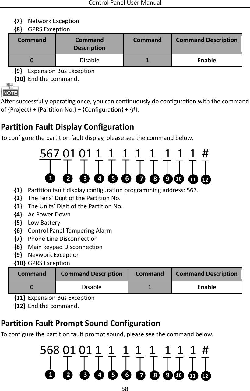 Control Panel User Manual 58  {7} Network Exception {8} GPRS Exception Command Command Description Command   Command Description 0 Disable   1 Enable {9} Expension Bus Exception {10} End the command.    After successfully operating once, you can continuously do configuration with the command of {Project} + {Partition No.} + {Configuration} + {#}. Partition Fault Display Configuration To configure the partition fault display, please see the command below. 567 01 01 1   1    1  1   1   1  1  1  #  12 4 63 5 7 8 9 10 11 12 {1} Partition fault display configuration programming address: 567. {2} The Tens’ Digit of the Partition No. {3} The Units’ Digit of the Partition No.   {4} Ac Power Down   {5} Low Battery {6} Control Panel Tampering Alarm {7} Phone Line Disconnection {8} Main keypad Disconnection {9} Neywork Exception {10} GPRS Exception Command Command Description Command   Command Description 0 Disable   1 Enable {11} Expension Bus Exception {12} End the command.   Partition Fault Prompt Sound Configuration To configure the partition fault prompt sound, please see the command below. 568 01 01 1   1    1  1   1   1  1  1  #  12 4 63 5 7 8 9 10 11 12 