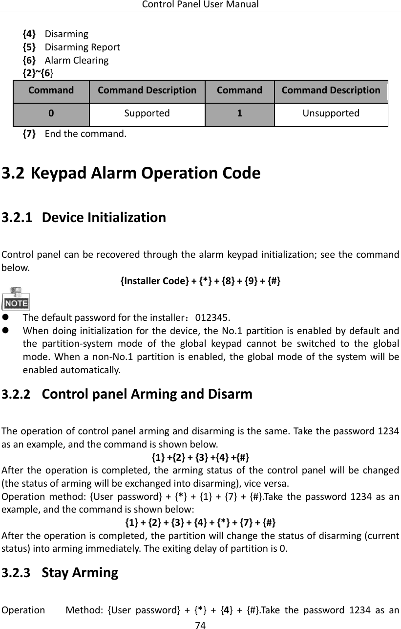 Control Panel User Manual 74  {4} Disarming {5} Disarming Report {6} Alarm Clearing {2}~{6} Command Command Description Command   Command Description 0 Supported 1 Unsupported {7} End the command.    3.2 Keypad Alarm Operation Code 3.2.1 Device Initialization   Control panel can be recovered through the alarm keypad initialization; see the command below.   {Installer Code} + {*} + {8} + {9} + {#}   The default password for the installer：012345.    When doing initialization for the device, the No.1 partition is enabled by default and the  partition-system  mode  of  the  global  keypad  cannot  be  switched  to  the  global mode. When a non-No.1 partition is enabled, the global mode of the system will be enabled automatically. 3.2.2 Control panel Arming and Disarm   The operation of control panel arming and disarming is the same. Take the password 1234 as an example, and the command is shown below. {1} +{2} + {3} +{4} +{#} After the  operation  is completed,  the  arming  status  of the  control  panel will  be  changed (the status of arming will be exchanged into disarming), vice versa.   Operation  method: {User  password} +  {*}  +  {1}  +  {7}  +  {#}.Take  the  password  1234  as  an example, and the command is shown below: {1} + {2} + {3} + {4} + {*} + {7} + {#} After the operation is completed, the partition will change the status of disarming (current status) into arming immediately. The exiting delay of partition is 0. 3.2.3 Stay Arming Operation    Method:  {User  password}  +  {*}  +  {4}  +  {#}.Take  the  password  1234  as  an 