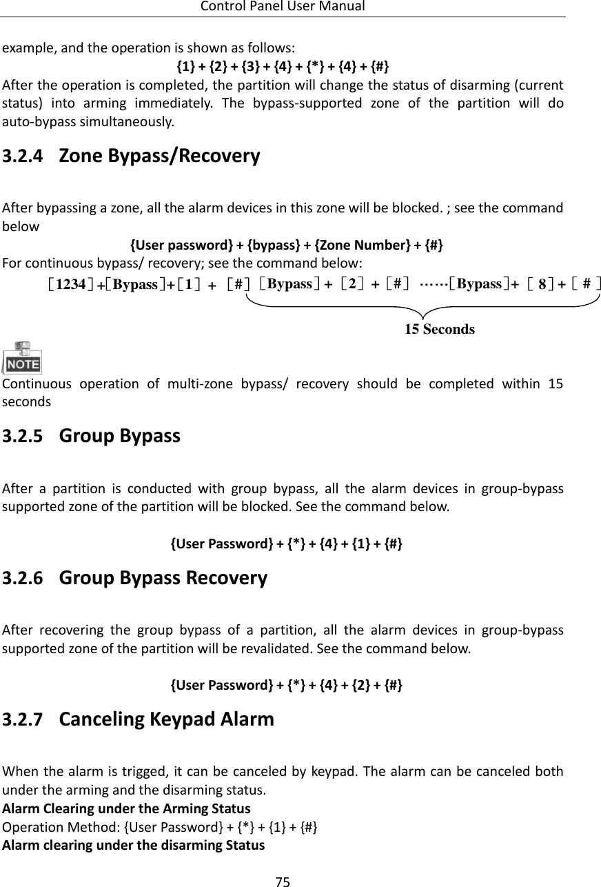 Control Panel User Manual 75  example, and the operation is shown as follows: {1} + {2} + {3} + {4} + {*} + {4} + {#} After the operation is completed, the partition will change the status of disarming (current status)  into  arming  immediately.  The  bypass-supported  zone  of  the  partition  will  do auto-bypass simultaneously. 3.2.4 Zone Bypass/Recovery After bypassing a zone, all the alarm devices in this zone will be blocked. ; see the command below       {User password} + {bypass} + {Zone Number} + {#} For continuous bypass/ recovery; see the command below:   ［1234］ ［1］［Bypass］［#］+++［2］［Bypass］ ［#］++ ［Bypass］［ # ］++［ 8］……15 Seconds  Continuous  operation  of  multi-zone  bypass/  recovery  should  be  completed  within  15 seconds 3.2.5 Group Bypass After  a  partition  is  conducted  with  group  bypass,  all  the  alarm  devices  in  group-bypass supported zone of the partition will be blocked. See the command below.      {User Password} + {*} + {4} + {1} + {#} 3.2.6 Group Bypass Recovery   After  recovering  the  group  bypass  of  a  partition,  all  the  alarm  devices  in  group-bypass supported zone of the partition will be revalidated. See the command below.      {User Password} + {*} + {4} + {2} + {#} 3.2.7 Canceling Keypad Alarm When the alarm is trigged, it can be canceled by keypad. The alarm can be canceled both under the arming and the disarming status.   Alarm Clearing under the Arming Status Operation Method: {User Password} + {*} + {1} + {#} Alarm clearing under the disarming Status 