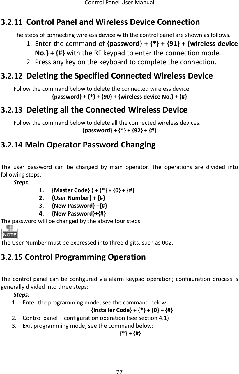 Control Panel User Manual 77  3.2.11 Control Panel and Wireless Device Connection   The steps of connecting wireless device with the control panel are shown as follows.   1. Enter the command of {password} + {*} + {91} + {wireless device No.} + {#} with the RF keypad to enter the connection mode.   2. Press any key on the keyboard to complete the connection.   3.2.12 Deleting the Specified Connected Wireless Device Follow the command below to delete the connected wireless device.   {password} + {*} + {90} + {wireless device No.} + {#} 3.2.13 Deleting all the Connected Wireless Device Follow the command below to delete all the connected wireless devices.   {password} + {*} + {92} + {#} 3.2.14 Main Operator Password Changing The  user  password  can  be  changed  by  main  operator.  The  operations  are  divided  into following steps:   Steps: 1. {Master Code} } + {*} + {0} + {#} 2. {User Number} + {#} 3. {New Password} +{#} 4. {New Password}+{#} The password will be changed by the above four steps    The User Number must be expressed into three digits, such as 002.   3.2.15 Control Programming Operation The  control panel can  be  configured  via  alarm  keypad operation;  configuration  process is generally divided into three steps: Steps: 1. Enter the programming mode; see the command below:     {Installer Code} + {*} + {0} + {#} 2. Control panel    configuration operation (see section 4.1) 3. Exit programming mode; see the command below:     {*} + {#} 