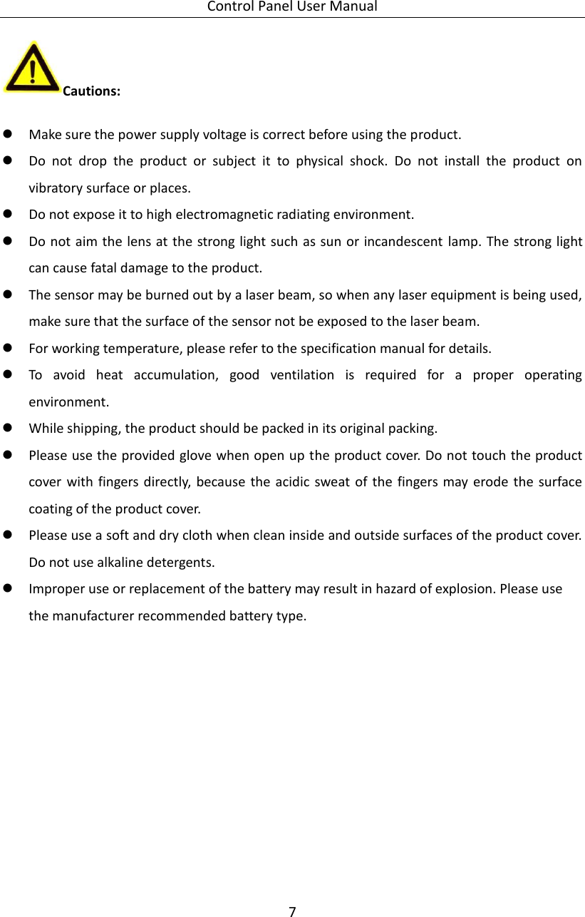 Control Panel User Manual 7  Cautions:  Make sure the power supply voltage is correct before using the product.  Do  not  drop  the  product  or  subject  it  to  physical  shock.  Do  not  install  the  product  on vibratory surface or places.  Do not expose it to high electromagnetic radiating environment.  Do not aim the lens at the strong light such as sun or incandescent  lamp. The strong light can cause fatal damage to the product.  The sensor may be burned out by a laser beam, so when any laser equipment is being used, make sure that the surface of the sensor not be exposed to the laser beam.  For working temperature, please refer to the specification manual for details.  To  avoid  heat  accumulation,  good  ventilation  is  required  for  a  proper  operating environment.  While shipping, the product should be packed in its original packing.  Please use the provided glove when open up the product cover. Do not touch the product cover  with  fingers directly, because the  acidic  sweat of the fingers may erode the  surface coating of the product cover.  Please use a soft and dry cloth when clean inside and outside surfaces of the product cover. Do not use alkaline detergents.  Improper use or replacement of the battery may result in hazard of explosion. Please use the manufacturer recommended battery type.   