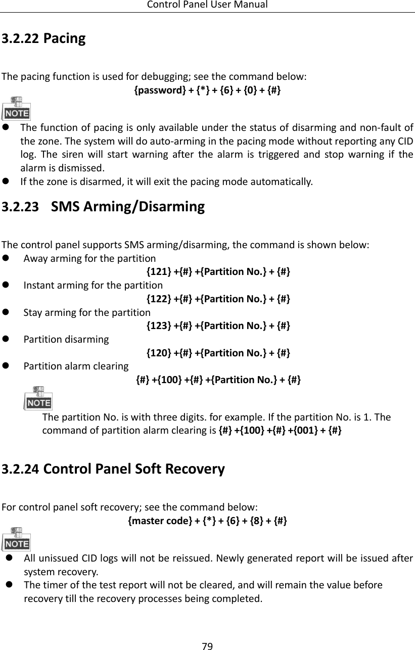 Control Panel User Manual 79  3.2.22 Pacing   The pacing function is used for debugging; see the command below:   {password} + {*} + {6} + {0} + {#}     The function of pacing is only available under the status of disarming and non-fault of the zone. The system will do auto-arming in the pacing mode without reporting any CID log.  The  siren  will  start  warning  after  the  alarm  is  triggered  and  stop  warning  if  the alarm is dismissed.      If the zone is disarmed, it will exit the pacing mode automatically.     3.2.23   SMS Arming/Disarming The control panel supports SMS arming/disarming, the command is shown below:  Away arming for the partition   {121} +{#} +{Partition No.} + {#}  Instant arming for the partition {122} +{#} +{Partition No.} + {#}  Stay arming for the partition {123} +{#} +{Partition No.} + {#}  Partition disarming   {120} +{#} +{Partition No.} + {#}  Partition alarm clearing {#} +{100} +{#} +{Partition No.} + {#}  The partition No. is with three digits. for example. If the partition No. is 1. The command of partition alarm clearing is {#} +{100} +{#} +{001} + {#}  3.2.24 Control Panel Soft Recovery   For control panel soft recovery; see the command below:   {master code} + {*} + {6} + {8} + {#}   All unissued CID logs will not be reissued. Newly generated report will be issued after system recovery.  The timer of the test report will not be cleared, and will remain the value before recovery till the recovery processes being completed.   