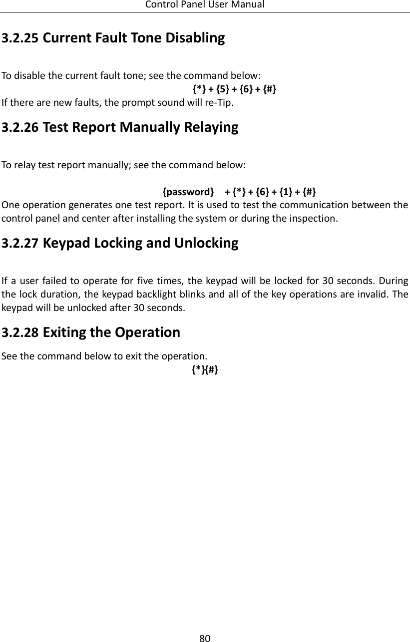 Control Panel User Manual 80  3.2.25 Current Fault Tone Disabling   To disable the current fault tone; see the command below:   {*} + {5} + {6} + {#} If there are new faults, the prompt sound will re-Tip.   3.2.26 Test Report Manually Relaying To relay test report manually; see the command below:  {password}  + {*} + {6} + {1} + {#} One operation generates one test report. It is used to test the communication between the control panel and center after installing the system or during the inspection. 3.2.27 Keypad Locking and Unlocking If a user failed  to operate for five times, the keypad will be locked for 30 seconds. During the lock duration, the keypad backlight blinks and all of the key operations are invalid. The keypad will be unlocked after 30 seconds.   3.2.28 Exiting the Operation See the command below to exit the operation. {*}{#} 