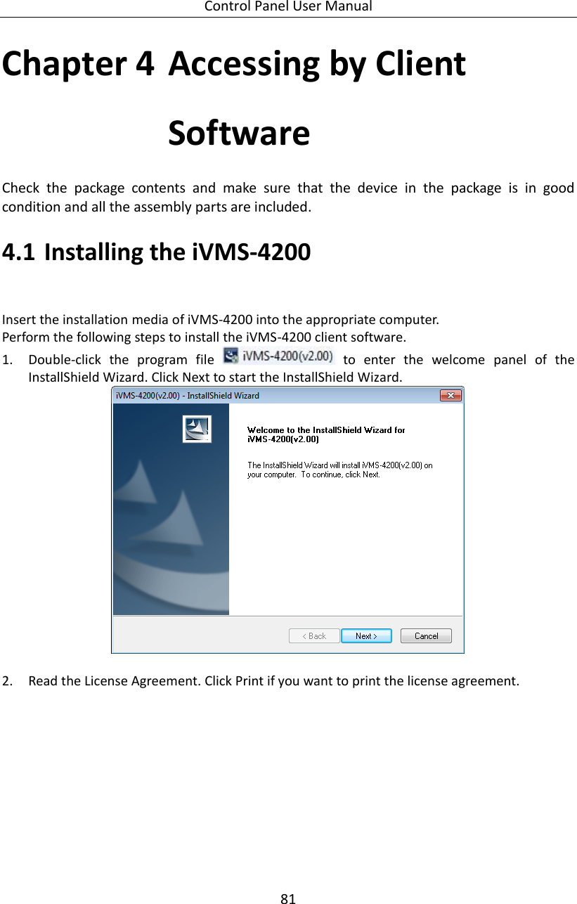 Control Panel User Manual 81  Chapter 4 Accessing by Client Software Check  the  package  contents  and  make  sure  that  the  device  in  the  package  is  in  good condition and all the assembly parts are included.   4.1 Installing the iVMS-4200     Insert the installation media of iVMS-4200 into the appropriate computer. Perform the following steps to install the iVMS-4200 client software. 1. Double-click  the  program  file    to  enter  the  welcome  panel  of  the InstallShield Wizard. Click Next to start the InstallShield Wizard.   2. Read the License Agreement. Click Print if you want to print the license agreement. 