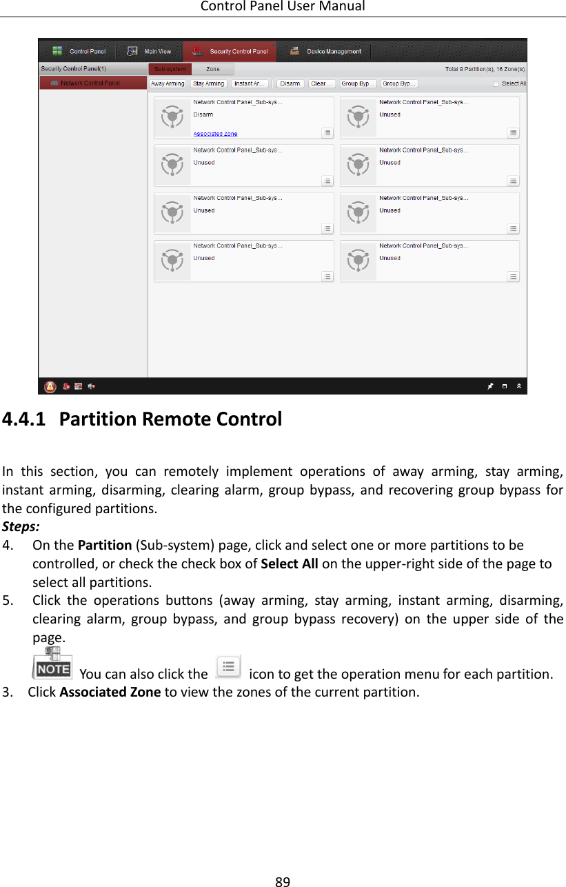 Control Panel User Manual 89   4.4.1 Partition Remote Control   In  this  section,  you  can  remotely  implement  operations  of  away  arming,  stay  arming, instant  arming,  disarming,  clearing alarm, group bypass,  and recovering  group  bypass  for the configured partitions.   Steps: 4. On the Partition (Sub-system) page, click and select one or more partitions to be controlled, or check the check box of Select All on the upper-right side of the page to select all partitions. 5. Click  the  operations  buttons  (away  arming,  stay  arming,  instant  arming,  disarming, clearing  alarm,  group  bypass,  and  group  bypass  recovery)  on  the  upper  side  of  the page.   You can also click the    icon to get the operation menu for each partition.   3. Click Associated Zone to view the zones of the current partition. 