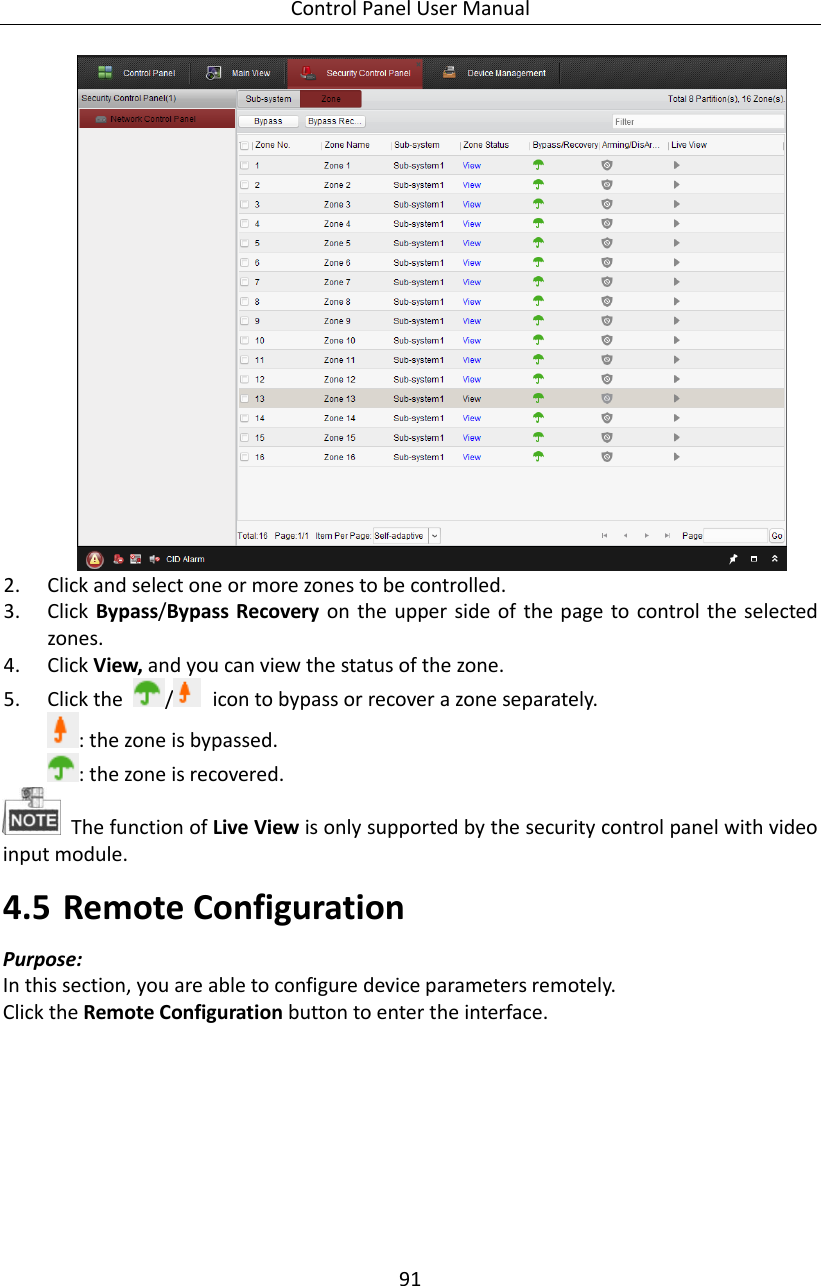 Control Panel User Manual 91   2. Click and select one or more zones to be controlled. 3. Click Bypass/Bypass Recovery on the  upper side of  the page to control the selected zones. 4. Click View, and you can view the status of the zone. 5. Click the  /   icon to bypass or recover a zone separately. : the zone is bypassed. : the zone is recovered.     The function of Live View is only supported by the security control panel with video input module. 4.5 Remote Configuration   Purpose: In this section, you are able to configure device parameters remotely. Click the Remote Configuration button to enter the interface.   