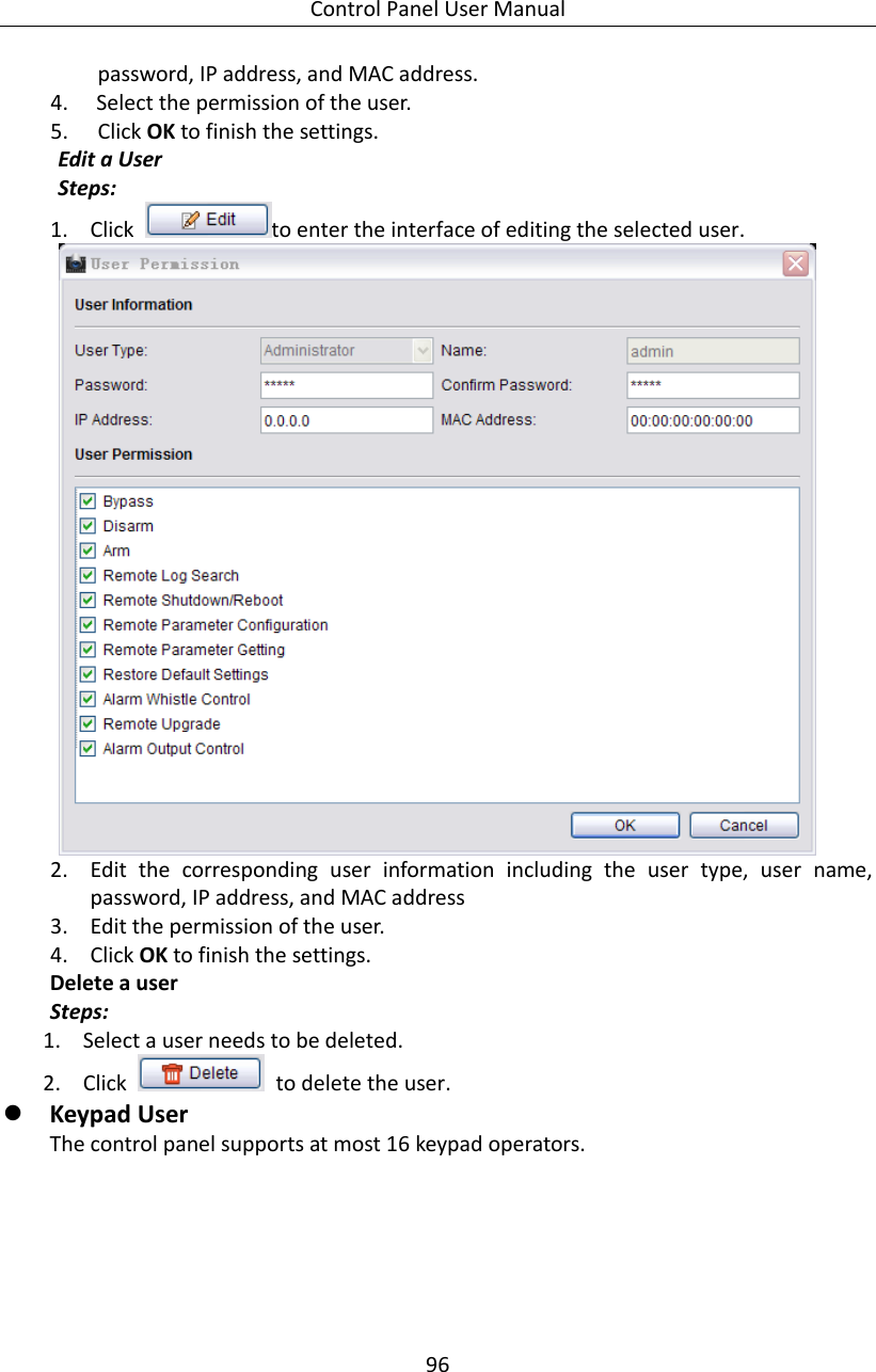 Control Panel User Manual 96  password, IP address, and MAC address. 4. Select the permission of the user. 5. Click OK to finish the settings. Edit a User Steps: 1. Click  to enter the interface of editing the selected user.  2. Edit  the  corresponding  user  information  including  the  user  type,  user  name, password, IP address, and MAC address 3. Edit the permission of the user. 4. Click OK to finish the settings. Delete a user Steps: 1. Select a user needs to be deleted. 2. Click    to delete the user.    Keypad User The control panel supports at most 16 keypad operators.   