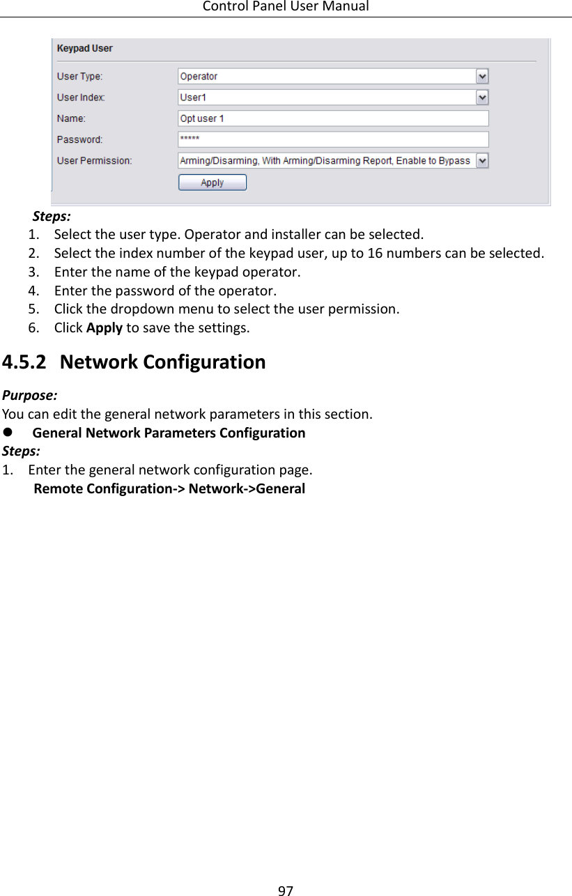 Control Panel User Manual 97   Steps: 1. Select the user type. Operator and installer can be selected. 2. Select the index number of the keypad user, up to 16 numbers can be selected. 3. Enter the name of the keypad operator. 4. Enter the password of the operator. 5. Click the dropdown menu to select the user permission. 6. Click Apply to save the settings.   4.5.2 Network Configuration   Purpose: You can edit the general network parameters in this section.  General Network Parameters Configuration Steps: 1. Enter the general network configuration page. Remote Configuration-&gt; Network-&gt;General   