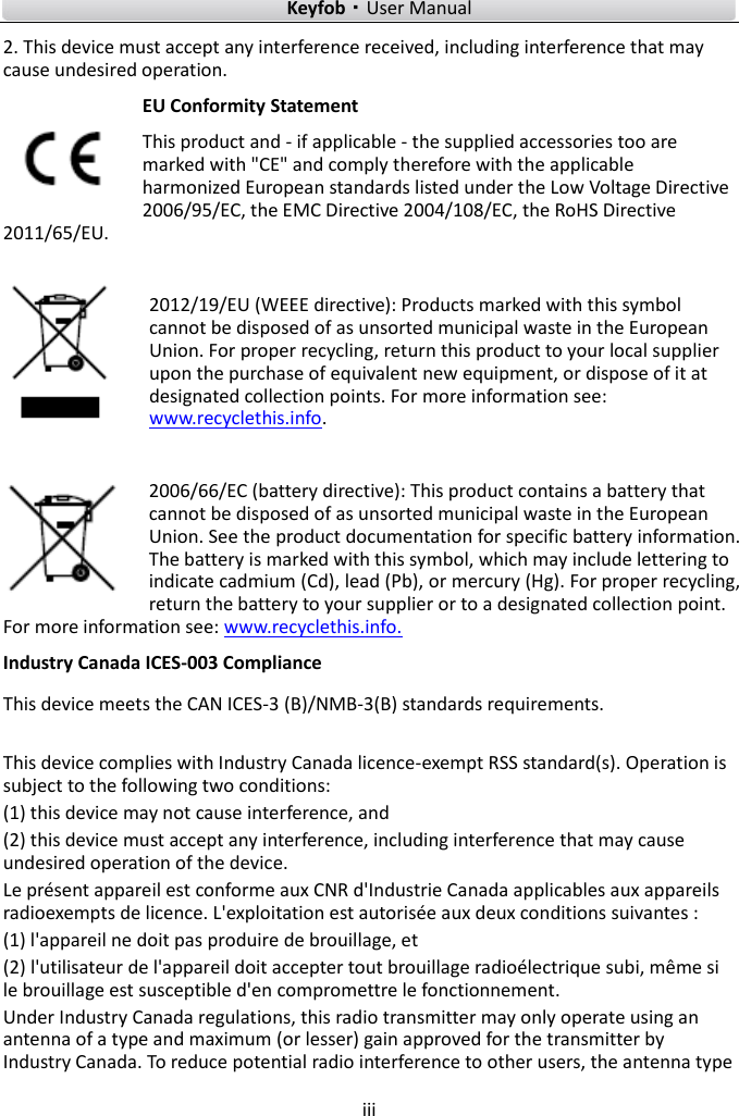    Keyfob·User Manual iii  2. This device must accept any interference received, including interference that may cause undesired operation. EU Conformity Statement This product and - if applicable - the supplied accessories too are marked with &quot;CE&quot; and comply therefore with the applicable harmonized European standards listed under the Low Voltage Directive 2006/95/EC, the EMC Directive 2004/108/EC, the RoHS Directive 2011/65/EU.  2012/19/EU (WEEE directive): Products marked with this symbol cannot be disposed of as unsorted municipal waste in the European Union. For proper recycling, return this product to your local supplier upon the purchase of equivalent new equipment, or dispose of it at designated collection points. For more information see: www.recyclethis.info.  2006/66/EC (battery directive): This product contains a battery that cannot be disposed of as unsorted municipal waste in the European Union. See the product documentation for specific battery information. The battery is marked with this symbol, which may include lettering to indicate cadmium (Cd), lead (Pb), or mercury (Hg). For proper recycling, return the battery to your supplier or to a designated collection point. For more information see: www.recyclethis.info. Industry Canada ICES-003 Compliance This device meets the CAN ICES-3 (B)/NMB-3(B) standards requirements.    This device complies with Industry Canada licence-exempt RSS standard(s). Operation is subject to the following two conditions:   (1) this device may not cause interference, and (2) this device must accept any interference, including interference that may cause undesired operation of the device. Le présent appareil est conforme aux CNR d&apos;Industrie Canada applicables aux appareils radioexempts de licence. L&apos;exploitation est autorisée aux deux conditions suivantes : (1) l&apos;appareil ne doit pas produire de brouillage, et (2) l&apos;utilisateur de l&apos;appareil doit accepter tout brouillage radioélectrique subi, même si le brouillage est susceptible d&apos;en compromettre le fonctionnement. Under Industry Canada regulations, this radio transmitter may only operate using an antenna of a type and maximum (or lesser) gain approved for the transmitter by Industry Canada. To reduce potential radio interference to other users, the antenna type 