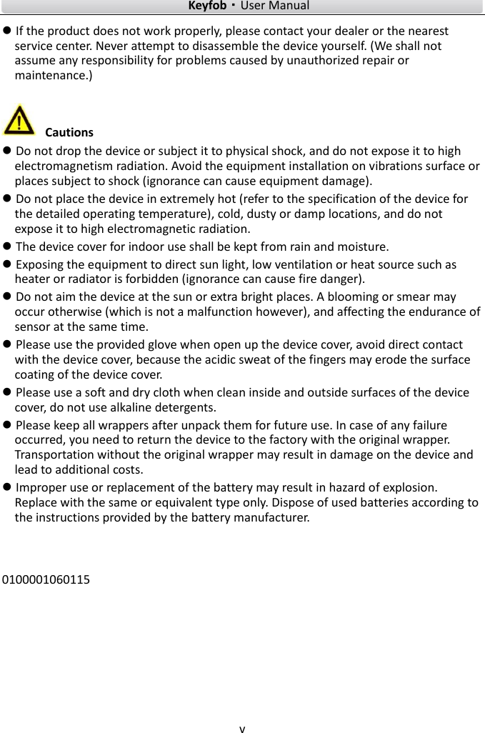    Keyfob·User Manual v   If the product does not work properly, please contact your dealer or the nearest service center. Never attempt to disassemble the device yourself. (We shall not assume any responsibility for problems caused by unauthorized repair or maintenance.)   Cautions  Do not drop the device or subject it to physical shock, and do not expose it to high electromagnetism radiation. Avoid the equipment installation on vibrations surface or places subject to shock (ignorance can cause equipment damage).  Do not place the device in extremely hot (refer to the specification of the device for the detailed operating temperature), cold, dusty or damp locations, and do not expose it to high electromagnetic radiation.  The device cover for indoor use shall be kept from rain and moisture.  Exposing the equipment to direct sun light, low ventilation or heat source such as heater or radiator is forbidden (ignorance can cause fire danger).  Do not aim the device at the sun or extra bright places. A blooming or smear may occur otherwise (which is not a malfunction however), and affecting the endurance of sensor at the same time.  Please use the provided glove when open up the device cover, avoid direct contact with the device cover, because the acidic sweat of the fingers may erode the surface coating of the device cover.  Please use a soft and dry cloth when clean inside and outside surfaces of the device cover, do not use alkaline detergents.  Please keep all wrappers after unpack them for future use. In case of any failure occurred, you need to return the device to the factory with the original wrapper. Transportation without the original wrapper may result in damage on the device and lead to additional costs.  Improper use or replacement of the battery may result in hazard of explosion. Replace with the same or equivalent type only. Dispose of used batteries according to the instructions provided by the battery manufacturer.   0100001060115      