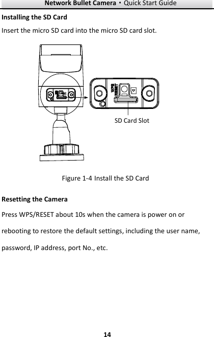 Network Bullet Camera·Quick Start Guide  14 14 Installing the SD Card Insert the micro SD card into the micro SD card slot. SD Card Slot  Install the SD Card Figure 1-4Resetting the Camera     Press WPS/RESET about 10s when the camera is power on or rebooting to restore the default settings, including the user name, password, IP address, port No., etc. 